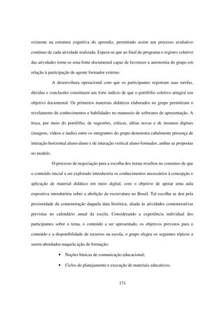 existente na estrutura cognitiva do aprendiz, permitindo assim um processo avaliativo

contínuo de cada atividade realizada. Espera-se que ao final do programa o registro coletivo

das atividades torne-se uma fonte documental capaz de favorecer a autonomia do grupo em

relação à participação de agente formador externo.

             A desenvoltura operacional com que os participantes registram suas tarefas,

dúvidas e conclusões constituem um forte indício de que o portifólio coletivo atingirá seu

objetivo documental. Os primeiros materiais didáticos elaborados no grupo permitiram o

nivelamento de conhecimentos e habilidades no manuseio de softwares de apresentação. A

troca, por meio do portifólio, de sugestões, críticas, idéias novas e de insumos digitais

(imagens, vídeos e áudio) entre os integrantes do grupo demonstra cabalmente presença de

interação horizontal aluno-aluno e de interação vertical aluno-formador, ambas as propostas

no modelo.

             O processo de negociação para a escolha dos temas resultou no consenso de que

o conteúdo inicial a ser explorado introduziria os conhecimentos necessários à concepção e

aplicação de material didático em meio digital, com o objetivo de apoiar uma aula

expositiva introdutória sobre a abolição da escravatura no Brasil. Tal escolha se deu pela

proximidade da comemoração daquela data histórica, aliada às atividades comemorativas

previstas no calendário anual da escola. Considerando a experiência individual dos

participantes sobre o tema, o conteúdo a ser apresentado, os objetivos previstos para o

conteúdo e a disponibilidade de recursos na escola, o grupo elegeu os seguintes tópicos a

serem abordados naquela ação de formação:

                •   Noções básicas de comunicação educacional;

                •   Ciclos de planejamento e execução de materiais educativos;



                                                  171
 
