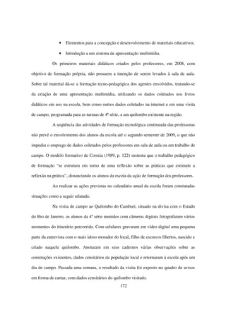•   Elementos para a concepção e desenvolvimento de materiais educativos;

               •   Introdução a um sistema de apresentação multimídia.

           Os primeiros materiais didáticos criados pelos professores, em 2008, com

objetivo de formação própria, não possuem a intenção de serem levados à sala de aula.

Sobre tal material dá-se a formação tecno-pedagógica dos agentes envolvidos, tratando-se

da criação de uma apresentação multimídia, utilizando os dados coletados nos livros

didáticos em uso na escola, bem como outros dados coletados na internet e em uma visita

de campo, programada para as turmas de 4ª série, a um quilombo existente na região.

           A seqüência das atividades de formação tecnológica continuada das professoras

não prevê o envolvimento dos alunos da escola até o segundo semestre de 2009, o que não

impediu o emprego de dados coletados pelos professores em sala de aula ou em trabalho de

campo. O modelo formativo de Correia (1989, p. 122) sustenta que o trabalho pedagógico

de formação “se estrutura em torno de uma reflexão sobre as práticas que estimule a

reflexão na prática”, distanciando os alunos da escola da ação de formação dos professores.

           Ao realizar as ações previstas no calendário anual da escola foram constatadas

situações como a seguir relatada:

           Na visita de campo ao Quilombo do Camburi, situado na divisa com o Estado

do Rio de Janeiro, os alunos da 4ª série munidos com câmeras digitais fotografaram vários

momentos do itinerário percorrido. Com celulares gravaram em vídeo digital uma pequena

parte da entrevista com o mais idoso morador do local, filho de escravos libertos, nascido e

criado naquele quilombo. Anotaram em seus cadernos várias observações sobre as

construções existentes, dados censitários da população local e retornaram à escola após um

dia de campo. Passada uma semana, o resultado da visita foi exposto no quadro de avisos

em forma de cartaz, com dados censitários do quilombo visitado.
                                                  172
 