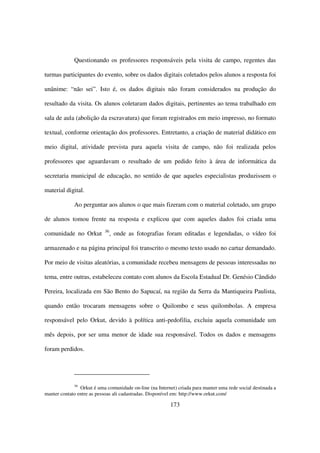 Questionando os professores responsáveis pela visita de campo, regentes das

turmas participantes do evento, sobre os dados digitais coletados pelos alunos a resposta foi

unânime: “não sei”. Isto é, os dados digitais não foram considerados na produção do

resultado da visita. Os alunos coletaram dados digitais, pertinentes ao tema trabalhado em

sala de aula (abolição da escravatura) que foram registrados em meio impresso, no formato

textual, conforme orientação dos professores. Entretanto, a criação de material didático em

meio digital, atividade prevista para aquela visita de campo, não foi realizada pelos

professores que aguardavam o resultado de um pedido feito à área de informática da

secretaria municipal de educação, no sentido de que aqueles especialistas produzissem o

material digital.

             Ao perguntar aos alunos o que mais fizeram com o material coletado, um grupo

de alunos tomou frente na resposta e explicou que com aqueles dados foi criada uma
                           36
comunidade no Orkut             , onde as fotografias foram editadas e legendadas, o vídeo foi

armazenado e na página principal foi transcrito o mesmo texto usado no cartaz demandado.

Por meio de visitas aleatórias, a comunidade recebeu mensagens de pessoas interessadas no

tema, entre outras, estabeleceu contato com alunos da Escola Estadual Dr. Genésio Cândido

Pereira, localizada em São Bento do Sapucaí, na região da Serra da Mantiqueira Paulista,

quando então trocaram mensagens sobre o Quilombo e seus quilombolas. A empresa

responsável pelo Orkut, devido à política anti-pedofilia, excluiu aquela comunidade um

mês depois, por ser uma menor de idade sua responsável. Todos os dados e mensagens

foram perdidos.




             36
                Orkut é uma comunidade on-line (na Internet) criada para manter uma rede social destinada a
manter contato entre as pessoas ali cadastradas. Disponível em: http://www.orkut.com/

                                                          173
 