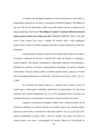 Ao utilizar uma abordagem qualitativa no desenvolvimento de novas idéias os

pesquisadores precisam ter em mente o ensinamento de Robert Bogdan e Sari Biklen de

que eles “não tem de demonstrar as idéias para poder afirmar; têm de ser plausíveis em

função daquilo que observaram. Não abdique de 'pensar' só porque ainda não possuem

todas as provas. Pense com os dados que têm” (BOGDAN; BIKLEN, 1994, p. 219, grifo

nosso). Neste sentido faz-se aqui o trabalho de reflexão sobre a ação pedagógica

desenvolvida com base no modelo proposto, analisando os dados disponíveis na atual fase

da pesquisa.

           Os participantes do projeto reuniram-se inicialmente para elaborar um conjunto

de quesitos avaliativos do processo vivenciado pelo grupo de pesquisa ao empregar o

modelo proposto. Tais quesitos constituíram o questionário aplicado individualmente à

totalidade dos membros envolvidos e posteriormente consolidado. As questões definidas

coletivamente foram de natureza aberta e conforme aqueles autores capazes de “revelar

maior preocupação pelo processo e significado, e não pelas suas causas e efeitos” (op. cit.,

p. 209).

           No desenrolar da reunião seguiu-se o ensinado pelos mesmos autores de

maneira que a “informação é partilhada rapidamente aos participantes, de uma forma

informal e num espírito de harmonia” (op. cit. p. 277), permitindo assim a discussão dos

resultados disponíveis e na elaboração consensual do conjunto de fatores do sistema.

           Seguindo o ensinamento de Bogdan e Biklen sobre o desenvolvimento de um

sistema de codificação ou categorias descritivas de análise, optou-se por construir códigos

capazes de trazer à tona as “perspectivas tidas pelos sujeitos” (op. cit., p.221-222) como

forma de materializar os pontos fortes e fracos do modelo. Na criação dos fatores do

sistema levou-se em conta a recomendação de Jennifer Mason, da Universidade de
                                                  175
 