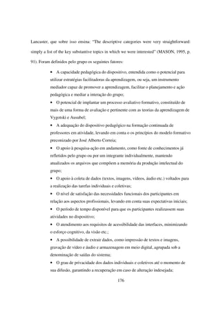 Lancaster, que sobre isso ensina: “The descriptive categories were very straightforward:

simply a list of the key substantive topics in which we were interested” (MASON, 1995, p.

91). Foram definidos pelo grupo os seguintes fatores:

           • A capacidade pedagógica do dispositivo, entendida como o potencial para
           utilizar estratégias facilitadoras da aprendizagem, ou seja, um instrumento
           mediador capaz de promover a aprendizagem, facilitar o planejamento e ação
           pedagógica e mediar a interação do grupo;
           • O potencial de implantar um processo avaliativo formativo, constituído de
           mais de uma forma de avaliação e pertinente com as teorias da aprendizagem de
           Vygotski e Ausubel;
           • A adequação do dispositivo pedagógico na formação continuada de
           professores em atividade, levando em conta o os princípios do modelo formativo
           preconizado por José Alberto Correia;
           • O apoio à pesquisa-ação em andamento, como fonte de conhecimentos já
           refletidos pelo grupo ou por um integrante individualmente, mantendo
           atualizados os arquivos que compõem a memória da produção intelectual do
           grupo;
           • O apoio à coleta de dados (textos, imagens, vídeos, áudio etc.) voltados para
           a realização das tarefas individuais e coletivas;
           • O nível de satisfação das necessidades funcionais dos participantes em
           relação aos aspectos profissionais, levando em conta suas expectativas iniciais;
           • O período de tempo disponível para que os participantes realizassem suas
           atividades no dispositivo;
           • O atendimento aos requisitos de acessibilidade das interfaces, minimizando
           o esforço cognitivo, da visão etc.;
           • A possibilidade de extrair dados, como impressão de textos e imagens,
           gravação de vídeo e áudio e armazenagem em meio digital, agrupada sob a
           denominação de saídas do sistema;
           • O grau de privacidade dos dados individuais e coletivos até o momento de
           sua difusão, garantindo a recuperação em caso de alteração indesejada;

                                                   176
 