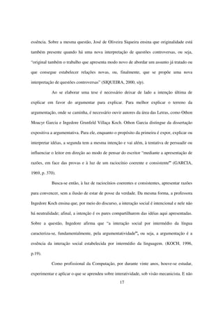 essência. Sobre a mesma questão, José de Oliveira Siqueira ensina que originalidade está

também presente quando há uma nova interpretação de questões controversas, ou seja,

“original também o trabalho que apresenta modo novo de abordar um assunto já tratado ou

que consegue estabelecer relações novas, ou, finalmente, que se propõe uma nova

interpretação de questões controversas” (SIQUEIRA, 2000, s/p).

           Ao se elaborar uma tese é necessário deixar de lado a intenção última de

explicar em favor do argumentar para explicar. Para melhor explicar o terreno da

argumentação, onde se caminha, é necessário ouvir autores da área das Letras, como Othon

Moacyr Garcia e Ingedore Grunfeld Villaça Koch. Othon Garcia distingue da dissertação

expositiva a argumentativa. Para ele, enquanto o propósito da primeira é expor, explicar ou

interpretar idéias, a segunda tem a mesma intenção e vai além, à tentativa de persuadir ou

influenciar o leitor em direção ao modo de pensar do escritor “mediante a apresentação de

razões, em face das provas e à luz de um raciocínio coerente e consistente” (GARCIA,

1969, p. 370).

           Busca-se então, à luz de raciocínios coerentes e consistentes, apresentar razões

para convencer, sem a ilusão de estar de posse da verdade. Da mesma forma, a professora

Ingedore Koch ensina que, por meio do discurso, a interação social é intencional e nele não

há neutralidade; afinal, a intenção é os pares compartilharem das idéias aqui apresentadas.

Sobre a questão, Ingedore afirma que “a interação social por intermédio da língua

caracteriza-se, fundamentalmente, pela argumentatividade”, ou seja, a argumentação é a

essência da interação social estabelecida por intermédio da linguagem. (KOCH, 1996,

p.19).

           Como profissional da Computação, por durante vinte anos, houve-se estudar,

experimentar e aplicar o que se aprendeu sobre interatividade, sob visão mecanicista. E não
                                                  17
 