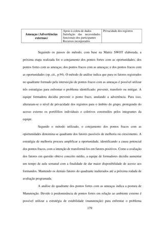 Apoio à coleta de dados      Privacidade dos registros
 Ameaças (Advertências         Satisfação das necessidades
      externas)                funcionais dos participantes
                               Recursos incorporados


           Seguindo os passos do método, com base na Matriz SWOT elaborada, a

próxima etapa realizada foi o cotejamento dos pontos fortes com as oportunidades; dos

pontos fortes com as ameaças; dos pontos fracos com as ameaças; e dos pontos fracos com

as oportunidades (op. cit., p.94). O método de análise indica que para os fatores registrados

no quadrante formado pela intersecção de pontos fracos com as ameaças é possível utilizar

três estratégias para enfrentar o problema identificado: prevenir, transferir ou mitigar. A

equipe formadora decidiu prevenir o ponto fraco, anulando a advertência. Para isso,

alteraram-se o nível de privacidade dos registros para o âmbito do grupo, protegendo do

acesso externo os portifólios individuais e coletivos construídos pelos integrantes da

equipe.

           Segundo o método utilizado, o cotejamento dos pontos fracos com as

oportunidades denomina-se quadrante dos fatores passíveis de melhoria ou crescimento. A

estratégia de melhoria procura amplificar a oportunidade, identificando a causa potencial

dos pontos fracos, com a intenção de transformá-los em fatores positivos. Como a avaliação

dos fatores em questão obteve conceito médio, a equipe de formadores decidiu aumentar

um tempo de aula semanal com a finalidade de dar maior disponibilidade de acesso aos

formandos. Mantendo os demais fatores do quadrante inalterados até a próxima rodada de

avaliação programada.

           A análise do quadrante dos pontos fortes com as ameaças indica a postura de

Manutenção. Devido à predominância de pontos fortes em relação ao ambiente externo é

possível utilizar a estratégia de estabilidade (manutenção) para enfrentar o problema

                                                  179
 