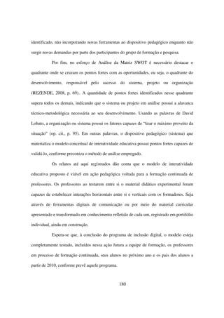 identificado, não incorporando novas ferramentas ao dispositivo pedagógico enquanto não

surgir novas demandas por parte dos participantes do grupo de formação e pesquisa.

           Por fim, no esforço de Análise da Matriz SWOT é necessário destacar o

quadrante onde se cruzam os pontos fortes com as oportunidades, ou seja, o quadrante do

desenvolvimento, responsável pelo sucesso do sistema, projeto ou organização

(REZENDE, 2008, p. 69).. A quantidade de pontos fortes identificados nesse quadrante

supera todos os demais, indicando que o sistema ou projeto em análise possui a alavanca

técnico-metodológica necessária ao seu desenvolvimento. Usando as palavras de David

Lobato, a organização ou sistema possui os fatores capazes de “tirar o máximo proveito da

situação” (op. cit., p. 95). Em outras palavras, o dispositivo pedagógico (sistema) que

materializa o modelo conceitual de interatividade educativa possui pontos fortes capazes de

validá-lo, conforme preconiza o método de análise empregado.

           Os relatos até aqui registrados dão conta que o modelo de interatividade

educativa proposto é viável em ação pedagógica voltada para a formação continuada de

professores. Os professores ao testarem entre si o material didático experimental foram

capazes de estabelecer interações horizontais entre si e verticais com os formadores. Seja

através de ferramentas digitais de comunicação ou por meio do material curricular

apresentado e transformado em conhecimento refletido de cada um, registrado em portifólio

individual, ainda em construção.

           Espera-se que, à conclusão do programa de inclusão digital, o modelo esteja

completamente testado, incluídos nessa ação futura a equipe de formação, os professores

em processo de formação continuada, seus alunos no próximo ano e os pais dos alunos a

partir de 2010, conforme prevê aquele programa.



                                                  180
 