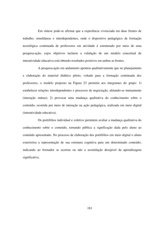 Em síntese pode-se afirmar que a experiência vivenciada em duas frentes de

trabalho, simultâneas e interdependentes, onde o dispositivo pedagógico de formação

tecnológica continuada de professores em atividade é estruturado por meio de uma

pesquisa-ação, cujos objetivos incluem a validação de um modelo conceitual de

interatividade educativa está obtendo resultados positivos em ambas as frentes.

            A pesquisa-ação em andamento apontou qualitativamente que no planejamento

e elaboração do material didático piloto, voltado para a formação continuada dos

professores, o modelo proposto na Figura 23 permitiu aos integrantes do grupo: 1)

estabelecer relações interdependentes e processos de negociação, afetando-se mutuamente

(interação mútua); 2) provocar uma mudança qualitativa do conhecimento sobre o

conteúdo, ocorrida por meio de interação na ação pedagógica, realizada em meio digital

(interatividade educativa).

            Os portifólios individual e coletivo permitem avaliar a mudança qualitativa do

conhecimento sobre o conteúdo, tornando pública a significação dada pelo aluno ao

conteúdo apresentado. No processo de elaboração dos portifólios em meio digital o aluno

exterioriza a representação de sua estrutura cognitiva para um determinado conteúdo,

indicando ao formador se ocorreu ou não a assimilação desejável da aprendizagem

significativa.




                                                  181
 