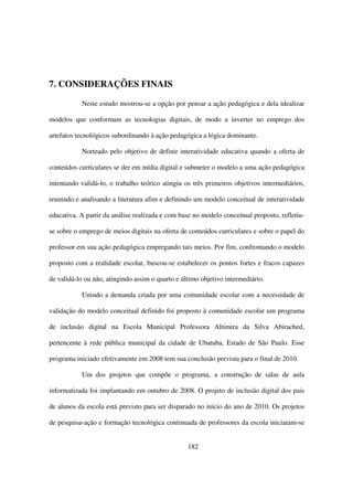 7. CONSIDERAÇÕES FINAIS

           Neste estudo mostrou-se a opção por pensar a ação pedagógica e dela idealizar

modelos que conformam as tecnologias digitais, de modo a inverter no emprego dos

artefatos tecnológicos subordinando à ação pedagógica a lógica dominante.

           Norteado pelo objetivo de definir interatividade educativa quando a oferta de

conteúdos curriculares se der em mídia digital e submeter o modelo a uma ação pedagógica

intentando validá-lo, o trabalho teórico atingiu os três primeiros objetivos intermediários,

reunindo e analisando a literatura afim e definindo um modelo conceitual de interatividade

educativa. A partir da análise realizada e com base no modelo conceitual proposto, refletiu-

se sobre o emprego de meios digitais na oferta de conteúdos curriculares e sobre o papel do

professor em sua ação pedagógica empregando tais meios. Por fim, confrontando o modelo

proposto com a realidade escolar, buscou-se estabelecer os pontos fortes e fracos capazes

de validá-lo ou não, atingindo assim o quarto e último objetivo intermediário.

           Unindo a demanda criada por uma comunidade escolar com a necessidade de

validação do modelo conceitual definido foi proposto à comunidade escolar um programa

de inclusão digital na Escola Municipal Professora Altimira da Silva Abirached,

pertencente à rede pública municipal da cidade de Ubatuba, Estado de São Paulo. Esse

programa iniciado efetivamente em 2008 tem sua conclusão prevista para o final de 2010.

           Um dos projetos que compõe o programa, a construção de salas de aula

informatizada foi implantando em outubro de 2008. O projeto de inclusão digital dos pais

de alunos da escola está previsto para ser disparado no início do ano de 2010. Os projetos

de pesquisa-ação e formação tecnológica continuada de professores da escola iniciaram-se


                                                  182
 