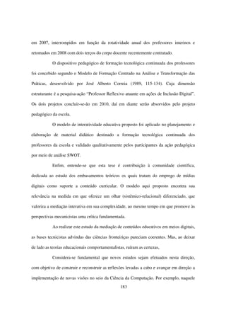 em 2007, interrompidos em função da rotatividade anual dos professores interinos e

retomados em 2008 com dois terços do corpo docente recentemente contratado.

           O dispositivo pedagógico de formação tecnológica continuada dos professores

foi concebido segundo o Modelo de Formação Centrado na Análise e Transformação das

Práticas, desenvolvido por José Alberto Correia (1989, 115-134). Cuja dimensão

estruturante é a pesquisa-ação “Professor Reflexivo atuante em ações de Inclusão Digital”.

Os dois projetos concluir-se-ão em 2010, daí em diante serão absorvidos pelo projeto

pedagógico da escola.

           O modelo de interatividade educativa proposto foi aplicado no planejamento e

elaboração de material didático destinado a formação tecnológica continuada dos

professores da escola e validado qualitativamente pelos participantes da ação pedagógica

por meio de análise SWOT.

           Enfim, entende-se que esta tese é contribuição à comunidade científica,

dedicada ao estudo dos embasamentos teóricos os quais tratam do emprego de mídias

digitais como suporte a conteúdo curricular. O modelo aqui proposto encontra sua

relevância na medida em que oferece um olhar (sistêmico-relacional) diferenciado, que

valoriza a mediação interativa em sua complexidade, ao mesmo tempo em que promove às

perspectivas mecanicistas uma crítica fundamentada.

           Ao realizar este estudo da mediação de conteúdos educativos em meios digitais,

as bases tecnicistas advindas das ciências fronteiriças pareciam coerentes. Mas, ao deixar

de lado as teorias educacionais comportamentalistas, ruíram as certezas,

           Considera-se fundamental que novos estudos sejam efetuados nesta direção,

com objetivo de construir e reconstruir as reflexões levadas a cabo e avançar em direção a

implementação de novas visões no seio da Ciência da Computação. Por exemplo, naquele
                                                  183
 