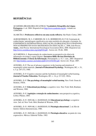 REFERÊNCIAS

ACADEMIA BRASILEIRA DE LETRAS. Vocabulário Ortográfico da Língua
Portuguesa. 4. ed. 2004. Disponível em http://www.academia.org.br/, visitado em
12/08/2005

ALARCÃO, I. Professores reflexivos em uma escola reflexiva. São Paulo: Cortez, 2003.

ALBUQUERQUE, M. J.; CARDOSO, M. S. O.; RODRIGUES, R. P. B. Construção de
conhecimento: aprendizagem significativa em outro território de educação e formação. In:
CONFERÊNCIA INTERNACIONAL EDUCAÇÃO, GLOBALIZAÇÃO E CIDADANIA:
NOVAS PERSPECTIVAS DA SOCIOLOGIA DA EDUCAÇÃO, 1., 2008, João Pessoa.
Anais... João Pessoa: International Sociological Association (ISA), 2008. Disponível em:
http://www.socieduca-inter.org/cd/gt9/24.pdf . Acesso em: 30 abr. 2008.

ALVARENGA, L. Representação do conhecimento na perspectiva da ciência da
informação em tempo e espaço digitais. Encontros Bibli: Revista Eletrônica de
Biblioteconomia e Ciência da Informação, Florianópolis, n. 15, 1. sem., 2003. Disponível
em: http://redalyc.uaemex.mx/redalyc/pdf/147/14701503.pdf. Acesso em: 30 jan. 2007.

AUSUBEL, D. P. The use of advance organizers in the learning and retention of
meaningful verbal materials. Journal of Educational Psychology, Washington, DC, v. 51,
n. 5, p. 267-272, 1960.

AUSUBEL, D. P. Cognitive structure and the facilitation of meaningful verbal learning.
Journal of Teacher Education, Washington, DC, v. 14, p. 217-222, 1963a.

AUSUBEL, D. P. The psychology of meaningful verbal learning. New York: Grune &
Stratton, 1963b.

AUSUBEL, D. P. Educational psychology: a cognitive view. New York: Holt, Rinehart,
and Winston, 1968.

AUSUBEL, D. P. Aquisição e retenção de conhecimentos: uma perspectiva cognitiva,
Lisboa: Plátano, 2003.

AUSUBEL, D. P.; NOVAK, J.; HANESIAN, H. Educational psychology: a cognitive
view. 2nd. ed. New York: Holt, Rinehart & Winston, 1978.

AUSUBEL, D. P.; NOVAK, J.; HANESIAN, H. Psicologia educacional. 2. ed. Rio de
Janeiro: Editora Interamericana, 1980.

AUSUBEL, D. P.; NOVAK, J.; HANESIAN, H. Psicologia educativa: un punto de vista
cognoscitivo. México: Editorial Trillas. 1983.


                                                185
 