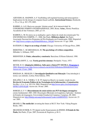 AZEVEDO, R.; HADWIN, A. F. Scaffolding self-regulated learning and metacognition –
Implications for the design of computer-based scaffolds. Instructional Science, Dordrecht,
v. 33, n. 5-6, p. 367–379, 2005.

BARRIO, A. A-G. Hacia un concepto ‘distinto actual’ de la interactividad. In:
CONGRESSO TOMISTA INTERNAZIONALE, 2003, Roma. Actas... Roma: Pontificia
Accademia di San Tommaso, 2003. p.1-15.

BARROS, L. M. Os meios ou as mediações: qual o objeto de estudo da comunicação? In:
ENCONTRO DA COMPÔS, 17., 2008, São Paulo. Biblioteca digital. São Paulo:
Associação Nacional dos Programas de Pós-Graduação em Comunicação, 2008. Disponível
em: http://www.compos.org.br/data/biblioteca_348.pdf Acesso em: 11 ago. 2008.

BATESON, G. Steps to an ecology of mind. Chicago: University of Chicago Press, 2000.

BEREITER, C.; SCARDAMALIA, M. The psychology of written composition.
Hillsdale: L. Erlbaum, 1987.

BERNSTEIN, B. Poder, educación y conciencia. Barcelona: El Roure Editorial, 1990.

BERTALANFFY, L. von. Teoria geral dos sistemas. Petrópolis: Vozes, 1973.

BEYER, H. O. Adaptações didáticas. Salto para o futuro/TV ESCOLA. Programa 2.
2004. Disponível em: http://www.tvebrasil.com.br/SALTO/boletins2004/dfe/tetxt2.htm.
Acesso em: 13 nov. 2004.

BOGDAN, R.; BILKLEN, S. Investigação Qualitativa em Educação: Uma introdução à
teoria e aos métodos. Lisboa: Porto Editora, 1994.

BOLAÑO, C. R. S.; VIEIRA, V. R. TV digital no Brasil e no mundo: estado da arte.
Revista de Economia Política de las Tecnologías de la Información y Comunicación
Sevilha, v. 6, n. 2, p. 102-134, 2004. Disponível em http://www.eptic.com.br/portugues/
EPTIC%20VI-II.pdf. Acesso em: 30 mar. 2005.

BORGES, E. F. V. Discernimento do esteio teórico nos PCN de língua estrangeira:
ensino fundamental. 2003. 204f. Dissertação (Mestrado em Lingüística Aplicada) - Instituto
de Estudos da Linguagem, Universidade Estadual de Campinas, Campinas, SP, 2003.
Disponível em: http://libdigi.unicamp.br/document/?code=vtls000305935. Acesso em: 23
out. 2005.

BRAND, S. The media lab: inventing the future at M.I.T. New York: Viking Penguin
Books, 1987.

BRANDÃO JUNIOR, N. TV digital recebe financiamento do BNDES. O Estado de São
Paulo, São Paulo, 25 jun. 2007, Economia & Negócios, p. B-11.



                                                 186
 