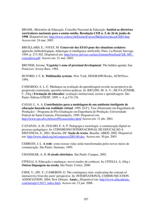 BRASIL. Ministério de Educação. Conselho Nacional de Educação. Institui as diretrizes
curriculares nacionais para o ensino médio. Resolução CEB n. 3, de 26 de junho de
1998. Disponível em: http://www.cefetce.br/Ensino/Cursos/Medio/resolucaoCEB3.htm
Acesso em: 24 mar. 2003.

BRUILLARD, E.; VIVET, M. Concevoir des EIAO pour des situations scolaires:
approche méthodologique: didactique et intelligence artificielle. Paris: La Pensée Sauvage,
1994. p. 273-302. Disponível em: http://www.stef.ens-cachan.fr/annur/bruillard/ EB_MV_
conception.pdf. Acesso em: 21 mai. 2003.

BRUNER, Jerome. Vygotsky's zone of proximal development: The hidden agenda. San
Francisco: Jossey-Bass, 1984.

BUFORD, J. F. K. Multimedia systems. New York: SIGGRAPH Books, ACM Press.
1994.

CAMARGO, A. L. C. Mudanças na avaliação da aprendizagem escolar na perspectiva da
progressão continuada: questões teórico-práticas. In: BICUDO, M. A. V.; SILVA JÚNIOR,
C. (Org.) Formação do educador: avaliação institucional, ensino e aprendizagem. São
Paulo: Editora UNESP, 1999. v. 4, p.174-176.

CASAS, L. A. A. Contribuições para a modelagem de um ambiente inteligente de
educação baseado em realidade virtual. 1999. [S.P.]. Tese (Doutorado em Engenharia de
Produção) – Programa de Pós-Graduação em Engenharia de Produção, Universidade
Federal de Santa Catarina, Florianópolis, 1999. Disponível em:
http://www.eps.ufsc.br/teses99/casas/index.html Acesso em: 11 abr. 2001.

CATAPAN, A. H.; FIALHO, F. A. P. Pedagogia e tecnologia: a comunicação digital no
processo pedagógico. In: CONGRESSO INTERNACIONAL DE EDUCAÇÃO A
DISTÂNCIA, 8., 2001, Brasília, DF. Seção de textos. Brasília: ABED, 2002. Disponível
em: http://www.abed.org.br/congresso2001/40.doc. Acesso em: 30 jan. 2003.

CEBRIÁN, J. L. A rede: como nossas vidas serão transformadas pelos novos meios de
comunicação. São Paulo: Summus, 1999.

CHANDLER, A. D. O século eletrônico. São Paulo: Campus, 2002.

CITELLI, A. Educação e mudanças: novos modos de conhecer. In: CITELLI, A. (Org.)
Outras linguagens na escola. São Paulo: Cortez, 2000.

CHOI, Y.; JIN, Y.; CAMERON, G. The contingency turn: explicating the concept of
interactivity from the users' perspective. In: INTERNATIONAL COMMUNICATION
ASSOCIATION, 2004, New Orleans. Anais... Disponível em: http://www.allacademic.
com/meta/p113013_index.html. Acesso em: 23 jan. 2008.




                                                  187
 