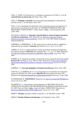COLL, C.; SOLÉ, I. Os professores e a concepção construtivista. In: COLL, C. et al. O
construtivismo na sala de aula. São Paulo: Ática, 1996.

COLL, C. Psicologia e currículo: uma aproximação psicopedagógica à elaboração do
currículo escolar. 2. ed. São Paulo: Ática, 1997.

COLL, C. Las comunidades de aprendizaje: nuevos horizontes para la investigación y la
intervención en psicología de la educación. In: CONGRESO INTERNACIONAL DE
PSICOLOGÍA Y EDUCACIÓN, 4., 2004, Almería. Actas.... Almería-Espanha, 2004.
p1047-1060.

COLLINS, H.; BRAGA, D. Interação e interatividade no ensino de língua estrangeira
via redes de comunicação. 1999. Disponível em: http://www.pucsp.br/~hcollins/
publicacoes/interacao_interatividade.htm. Acesso em: 27 jun. 2004. Relato de pesquisa
ainda não publicado.

CORNOCK, S.; EDMONDS, E. A. The creative process where the artist is amplified or
superseded by the computer. Leonardo, San Francisco, CA, v.16, p. 11-16. 1973.

CORRÊA, C. H. W. A complexidade do conceito de interação mediada por computador:
para além da máquina. UNIrevista, São Leopoldo, RS, v. 1, n. 3, p. 1-9, 2006. Disponível
em: http://www.unirevista.unisinos.br/_pdf/UNIrev_WCorrea.PDF. Acesso em: 5 dez.
2006.

CORRÊA, E. S. Arquitetura estratégica no horizonte da terra cognita da informação digital.
Revista USP, São Paulo, n. 48, p. 100-118, 2001. Disponível em: http://njmt.incubadora.
fapesp.br/portal/publi/beth/arquitetura-estrategica-no-horizonte.pdf Acesso em: 09 mai.
2004.

CORREIA, J. A. Inovação pedagógica e formação de professores. Porto: ASA, 1989.

CUEVAS, J. I. F.; PERERA, M. V. A. Los living books en el currículum de la educación
infantil. In: EDUTEC-99, 1999, Sevilla. EDUTEC-99. Universidad de Sevilla, 1999.
Disponível em: http://tecnologiaedu.us.es/edutec/paginas/9.html Acesso em: 22 ago. 2000.

CUNNINGHAM, W. WikiWikiWeb. Disponível em: http://c2.com/cgi/wiki?WikiHistory.
Acesso em: 23 out. 2003.

DALBOSCO, C. A. Ação humana e ação pedagógica. In: REUNIÃO ANUAL DA
ASSOCIAÇÃO NACIONAL DE PÓS-GRADUAÇÃO E PESQUISA EM EDUCAÇÃO,
26., 2003, Poços de Caldas. Anais... Poços de Caldas: ANPED, 2003. Disponível em:
http://www.ufpel.tche.br/gt17/Tr05_Dalbosco.rtf. Acesso em: 13 nov. 2006.

DEMO, P. Pesquisa: princípio científico e educativo. 4. ed. São Paulo: Cortez. 1996.

DEMO, P. Desafios Modernos da Educação. 8.ed. Petrópolis: Vozes, 1999.

                                                 188
 