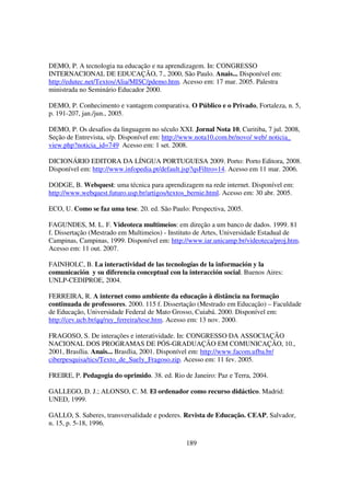 DEMO, P. A tecnologia na educação e na aprendizagem. In: CONGRESSO
INTERNACIONAL DE EDUCAÇÃO, 7., 2000, São Paulo. Anais... Disponível em:
http://edutec.net/Textos/Alia/MISC/pdemo.htm. Acesso em: 17 mar. 2005. Palestra
ministrada no Seminário Educador 2000.

DEMO, P. Conhecimento e vantagem comparativa. O Público e o Privado, Fortaleza, n. 5,
p. 191-207, jan./jun., 2005.

DEMO, P. Os desafios da linguagem no século XXI. Jornal Nota 10, Curitiba, 7 jul. 2008,
Seção de Entrevista, s/p. Disponível em: http://www.nota10.com.br/novo/ web/ noticia_
view.php?noticia_id=749 Acesso em: 1 set. 2008.

DICIONÁRIO EDITORA DA LÍNGUA PORTUGUESA 2009. Porto: Porto Editora, 2008.
Disponível em: http://www.infopedia.pt/default.jsp?qsFiltro=14. Acesso em 11 mar. 2006.

DODGE, B. Webquest: uma técnica para aprendizagem na rede internet. Disponível em:
http://www.webquest.futuro.usp.br/artigos/textos_bernie.html. Acesso em: 30 abr. 2005.

ECO, U. Como se faz uma tese. 20. ed. São Paulo: Perspectiva, 2005.

FAGUNDES, M. L. F. Videoteca multimeios: em direção a um banco de dados. 1999. 81
f. Dissertação (Mestrado em Multimeios) - Instituto de Artes, Universidade Estadual de
Campinas, Campinas, 1999. Disponível em: http://www.iar.unicamp.br/videoteca/proj.htm.
Acesso em: 11 out. 2007.

FAINHOLC, B. La interactividad de las tecnologías de la información y la
comunicación y su diferencia conceptual con la interacción social. Buenos Aires:
UNLP-CEDIPROE, 2004.

FERREIRA, R. A internet como ambiente da educação à distância na formação
continuada de professores. 2000. 115 f. Dissertação (Mestrado em Educação) – Faculdade
de Educação, Universidade Federal de Mato Grosso, Cuiabá. 2000. Disponível em:
http://cev.ucb.br/qq/ruy_ferreira/tese.htm. Acesso em: 13 nov. 2000.

FRAGOSO, S. De interações e interatividade. In: CONGRESSO DA ASSOCIAÇÃO
NACIONAL DOS PROGRAMAS DE PÓS-GRADUAÇÃO EM COMUNICAÇÃO, 10.,
2001, Brasília. Anais... Brasília, 2001. Disponível em: http://www.facom.ufba.br/
ciberpesquisa/tics/Texto_de_Suely_Fragoso.zip. Acesso em: 11 fev. 2005.

FREIRE, P. Pedagogia do oprimido. 38. ed. Rio de Janeiro: Paz e Terra, 2004.

GALLEGO, D. J.; ALONSO, C. M. El ordenador como recurso didáctico. Madrid:
UNED, 1999.

GALLO, S. Saberes, transversalidade e poderes. Revista de Educação. CEAP, Salvador,
n. 15, p. 5-18, 1996.

                                                189
 