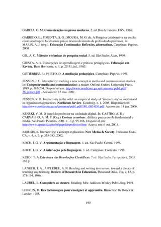 GARCIA. O. M. Comunicação em prosa moderna. 2. ed. Rio de Janeiro: FGV, 1969.

GARRIDO, E.; PIMENTA, S. G.; MOURA, M. O. de. A Pesquisa colaborativa na escola
como abordagem facilitadora para o desenvolvimento da profissão do professor. In:
MARIN, A. J. (org.). Educação Continuada: Reflexões, alternativas. Campinas: Papirus,
2000.

GIL, A. C. Métodos e técnicas de pesquisa social. 5. ed. São Paulo: Atlas, 1999.

GIUSTA, A. S. Concepções de aprendizagem e práticas pedagógicas. Educação em
Revista, Belo Horizonte, n. 1, p. 25-31, jul., 1985.

GUTIERREZ, F.; PRIETO, D. A mediação pedagógica. Campinas: Papirus, 1994.

JENSEN, J. F. Interactivity: tracking a new concept in media and communication studies.
In: Computer media and communication: a reader. Oxford: Oxford University Press,
1999. p. 185-204. Disponível em: http://www.nordicom.gu.se/common/ publ_pdf/
38_jensen.pdf . Acesso em: 13 mai. 2001.

JENSEN, K. B. Interactivity in the wild: an empirical study of ‘interactivity’as understood
in organizational practices. Nordicom Review, Göteborg, n. 1, 2005. Disponível em:
http://www.nordicom.gu.se/common/publ_pdf/180_003-030.pdf. Acesso em: 14 jan. 2006.

KENSKI, V. M. O papel do professor na sociedade digital. In: CASTRO, A. D.;
CARVALHO, A. M. P. (Org.) Ensinar a ensinar: didática para a escola fundamental e
média. São Paulo: Pioneira, 2001. v. 1, p. 95-106. Disponível em:
http://www.aparecida.pro.br/papeldoprofessor.htm Acesso em: 6 out. 2003.

KIOUSIS, S. Interactivity: a concept explication. New Media & Society, Thousand Oaks-
CA, v. 4, n. 3, p. 355-383, 2002.

KOCH, I. G. V. Argumentação e linguagem. 4. ed. São Paulo: Cortez, 1996.

KOCH, I. G. V. A inter-ação pela linguagem. 3. ed. Campinas: Contexto, 1998.

KUHN, T. A Estrutura das Revoluções Científicas. 7 ed. São Paulo: Perspectiva, 2003.
262 p

LANGER, J. A.; APPLEBEE, A. N. Reading and writing instruction: toward a theory of
teaching and learning. Review of Research in Education, Thousand Oaks, CA, v. 13, p.
171-194, 1986.

LAUREL, B. Computers as theatre. Reading, MA: Addison-Wesley Publishing, 1991.

LEBRUN, M. Des technologies pour enseigner et apprendre. Bruxelles: De Boeck &
Larcier, 1988.

                                                 190
 