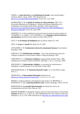 LEMOS, A. Anjos interativos e a retribalização do mundo: sobre interatividade e
interfaces digitais. Artigo. UFBA. 1997. Disponível em
http://www.cac.ufpe.br/labvirt/aulas/9801b. Acesso em: 13 jul. 2003.

LEOPOLDINO, G. M. Avaliação de sistemas de videoconferência. 2001. 101 f.
Dissertação (Mestrado em Computação) - Instituto de Ciências Matemáticas e de
Computação, Universidade de São Paulo, São Paulo. 2001. Disponível em:
http://www.teses.usp.br/teses/disponiveis/55/55134/tde-05112001-092604/publico/
Dissertacao-Final.pdf. Acesso em: 2 jun. 2002.

LEONTIEV, N. A. Uma contribuição à teoria do desenvolvimento da psique infantil. In:
VYGOSTKY, L. S. LURIA, A. R.; LEONTIEV, A. N. Linguagem, desenvolvimento e
aprendizagem. São Paulo: Ícone, Editora da USP, 1988. p.59-83.

LÈVY, P. As tecnologias da inteligência. Rio de Janeiro: Editora 34, 1993.

LÈVY, P. O que é o virtual? São Paulo: Ed. 34, 1996.

LITTLEJOHN, S. W. Fundamentos teóricos da comunicação humana. Rio de Janeiro:
Guanabara, 1988.

LOBATO, D. M. Administração estratégica – Uma visão orientada para a busca de
vantagens competitivas. Rio de Janeiro: Papéis e Cópias de Botafogo, 1997.

LOBO NETO, F. J. S. Educação à distância: regulamentação. Brasília: Plano, 2000.
(republicado em: Boletim Técnico do SENAC, São Paulo, v. 28, n. 2, mai./ago., 2002).

MACHADO, N. J. Epistemologia e didática: as concepções de conhecimento e
inteligência e a prática docente. 6. ed. São Paulo: Cortez, 2005.

MACHADO FILHO, A. M. Dicionário ilustrado Urupés. 22. ed. São Paulo: Urupés,
1972. 4 v.

MANOVICK, L. Understanding Metamedia. Disponível em
http://www.ctheory.net/articles.aspx?id=493. Acesso em 21 set. 2006.

MASON, J. Linking qualitative and quantitative data analysis. In: BRYMAN, A.;
BURGESS R. G. (org.) Analyzing qualitative data. London: Routledge, 1995. p. 89-110

MARCHAND, M. Les paradis informationnels: du minitel aux services de
commmunication du futur. Paris: Masson, 1987.

MARTIN-BARBERO, J. Heredando el futuro: pensar la educación desde la comunicación.
Nómadas, Bogotá, n. 5, p. 10-22, set. 1996. (Republicado em C & E: Cultura y educación,
Salamanca, n. 9, p. 17-36, 1998). Disponível em: http://abc.gov.ar/lainstitucion/ univ peda



                                                 191
 