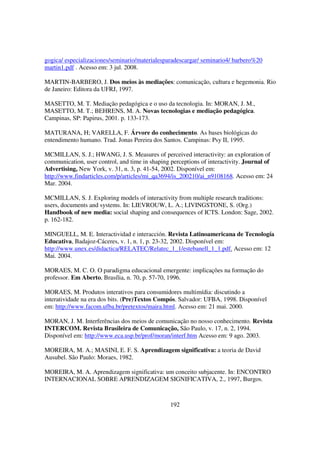 gogica/ especializaciones/seminario/materialesparadescargar/ seminario4/ barbero%20
martin1.pdf . Acesso em: 3 jul. 2008.

MARTIN-BARBERO, J. Dos meios às mediações: comunicação, cultura e hegemonia. Rio
de Janeiro: Editora da UFRJ, 1997.

MASETTO, M. T. Mediação pedagógica e o uso da tecnologia. In: MORAN, J. M.,
MASETTO, M. T.; BEHRENS, M. A. Novas tecnologias e mediação pedagógica.
Campinas, SP: Papirus, 2001. p. 133-173.

MATURANA, H; VARELLA, F. Árvore do conhecimento. As bases biológicas do
entendimento humano. Trad. Jonas Pereira dos Santos. Campinas: Psy II, 1995.

MCMILLAN, S. J.; HWANG, J. S. Measures of perceived interactivity: an exploration of
communication, user control, and time in shaping perceptions of interactivity. Journal of
Advertising, New York, v. 31, n. 3, p. 41-54, 2002. Disponível em:
http://www.findarticles.com/p/articles/mi_qa3694/is_200210/ai_n9108168. Acesso em: 24
Mar. 2004.

MCMILLAN, S. J. Exploring models of interactivity from multiple research traditions:
users, documents and systems. In: LIEVROUW, L. A.; LIVINGSTONE, S. (Org.)
Handbook of new media: social shaping and consequences of ICTS. London: Sage, 2002.
p. 162-182.

MINGUELL, M. E. Interactividad e interacción. Revista Latinoamericana de Tecnología
Educativa, Badajoz-Cáceres, v. 1, n. 1, p. 23-32, 2002. Disponível em:
http://www.unex.es/didactica/RELATEC/Relatec_1_1/estebanell_1_1.pdf. Acesso em: 12
Mai. 2004.

MORAES, M. C. O. O paradigma educacional emergente: implicações na formação do
professor. Em Aberto, Brasília, n. 70, p. 57-70, 1996.

MORAES, M. Produtos interativos para consumidores multimídia: discutindo a
interatividade na era dos bits. (Pre)Textos Compós. Salvador: UFBA, 1998. Disponível
em: http://www.facom.ufba.br/pretextos/maira.html. Acesso em: 21 mai. 2000.

MORAN, J. M. Interferências dos meios de comunicação no nosso conhecimento. Revista
INTERCOM. Revista Brasileira de Comunicação, São Paulo, v. 17, n. 2, 1994.
Disponível em: http://www.eca.usp.br/prof/moran/interf.htm Acesso em: 9 ago. 2003.

MOREIRA, M. A.; MASINI, E. F. S. Aprendizagem significativa: a teoria de David
Ausubel. São Paulo: Moraes, 1982.

MOREIRA, M. A. Aprendizagem significativa: um conceito subjacente. In: ENCONTRO
INTERNACIONAL SOBRE APRENDIZAGEM SIGNIFICATIVA, 2., 1997, Burgos.



                                                 192
 