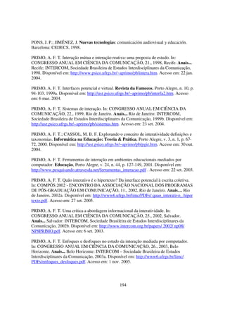 PONS, J. P.; JIMÉNEZ, J. Nuevas tecnologías: comunicación audiovisual y educación.
Barcelona: CEDECS, 1998.

PRIMO, A. F. T. Interação mútua e interação reativa: uma proposta de estudo. In:
CONGRESSO ANUAL EM CIÊNCIA DA COMUNICAÇÃO, 21., 1998, Recife. Anais...
Recife: INTERCOM, Sociedade Brasileira de Estudos Interdisciplinares da Comunicação,
1998. Disponível em: http://www.psico.ufrgs.br/~aprimo/pb/intera.htm. Acesso em: 22 jan.
2004.

PRIMO, A. F. T. Interfaces potencial e virtual. Revista da Famecos, Porto Alegre, n. 10, p.
94-103, 1999a. Disponível em: http://usr.psico.ufrgs.br/~aprimo/pb/interfa2.htm. Acesso
em: 6 mar. 2004.

PRIMO, A. F. T. Sistemas de interação. In: CONGRESSO ANUAL EM CIÊNCIA DA
COMUNICAÇÃO, 22., 1999, Rio de Janeiro. Anais... Rio de Janeiro: INTERCOM,
Sociedade Brasileira de Estudos Interdisciplinares da Comunicação, 1999b. Disponível em:
http://usr.psico.ufrgs.br/~aprimo/pb/sistemas.htm. Acesso em: 23 set. 2004.

PRIMO, A. F. T.; CASSOL, M. B. F. Explorando o conceito de interatividade definições e
taxonomias. Informática na Educação: Teoria & Prática, Porto Alegre, v. 3, n. 1, p. 67-
72, 2000. Disponível em: http://usr.psico.ufrgs.br/~aprimo/pb/pgie.htm. Acesso em: 30 out.
2004.

PRIMO, A. F. T. Ferramentas de interação em ambientes educacionais mediados por
computador. Educação, Porto Alegre, v. 24, n. 44, p. 127-149, 2001. Disponível em:
http://www.pesquisando.atravesda.net/ferramentas_interacao.pdf . Acesso em: 22 set. 2003.

PRIMO, A. F. T. Quão interativo é o hipertexto? Da interface potencial à escrita coletiva.
In: COMPÓS 2002 - ENCONTRO DA ASSOCIAÇÃO NACIONAL DOS PROGRAMAS
DE PÓS-GRADUAÇÃO EM COMUNICAÇÃO, 11., 2002, Rio de Janeiro. Anais… Rio
de Janeiro, 2002a. Disponível em: http://www6.ufrgs.br/limc/PDFs/ quao_interativo_ hiper
texto.pdf. Acesso em: 27 set. 2005.

PRIMO, A. F. T. Uma crítica a abordagem informacional da interatividade. In:
CONGRESSO ANUAL EM CIÊNCIA DA COMUNICAÇÃO, 25., 2002, Salvador.
Anais... Salvador: INTERCOM, Sociedade Brasileira de Estudos Interdisciplinares da
Comunicação, 2002b. Disponível em: http://www.intercom.org.br/papers/ 2002/ np08/
NP8PRIMO.pdf. Acesso em: 6 set. 2003.

PRIMO, A. F. T. Enfoques e desfoques no estudo da interação mediada por computador.
In: CONGRESSO ANUAL EM CIÊNCIA DA COMUNICAÇÃO, 26., 2003, Belo
Horizonte. Anais... Belo Horizonte: INTERCOM – Sociedade Brasileira de Estudos
Interdisciplinares da Comunicação, 2003a. Disponível em: http://www6.ufrgs.br/limc/
PDFs/enfoques_desfoques.pdf. Acesso em: 1 nov. 2005.




                                                 194
 