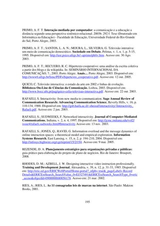 PRIMO, A. F. T. Interação mediada por computador: a comunicação e a educação a
distância segundo uma perspectiva sistêmico-relacional. 2003b. 292 f. Tese (Doutorado em
Informática na Educação) - Faculdade de Educação, Universidade Federal do Rio Grande
do Sul, Porto Alegre, 2003.

PRIMO, A. F. T.; SANTOS, L. A. N.; MOURA, L., SILVEIRA, G. Televisão interativa:
um meio de comunicação democrático. Sociedade em Debate, Pelotas, v. 1, n. 1, p. 5-15,
1995. Disponível em: http://usr.psico.ufrgs.br/~aprimo/pb/tv.htm. Acesso em: 30 Ago.
2003.

PRIMO, A. F. T.; RECUERO, R. C. Hipertexto cooperativo: uma análise da escrita coletiva
a partir dos blogs e da wikipédia. In: SEMINÁRIO INTERNACIONAL DA
COMUNICAÇÃO, 7., 2003, Porto Alegre. Anais… Porto Alegre, 2003. Disponível em:
http://www6.ufrgs.br/limc/PDFs/hipertexto_cooperativo.pdf. Acesso em: 12 out. 2005.

QUICO, C. Televisão interactiva: o estado da arte em 2002 e linhas de evolução.
Biblioteca On-Line de Ciências da Comunicação, Lisboa, 2003. Disponível em:
http://www.bocc.ubi.pt/pag/quico-celia-televisao-interactiva.pdf. Acesso em: 22 out. 2003.

RAFAELI, S. Interactivity: from new media to communication. Sage Annual Review of
Communication Research: Advancing Communication Science, Beverly Hills, v. 16, p.
110-134, 1988. Disponível em: http://gsb.haifa.ac.il/~sheizaf/interactivity/ Interactivity_
Rafaeli.pdf. Acesso em: 2 jun. 2003.

RAFAELI, S.; SUDWEEKS, F. Networked interactivity. Journal of Computer-Mediated
Communications, Indiana, v. 2, n. 4, 1997. Disponível em: http://jcmc.indiana.edu/vol2/
issue4/rafaeli.sudweeks.html#Interactivity Acesso em: 13 nov. 2003.

RAFAELI, S.; JONES, Q.; RAVID, G. Information overload and the message dynamics of
online interaction spaces: a theoretical model and empirical exploration. Information
Systems Research, East Lansing, v. 15, n. 2, p. 194–210, 2004. Disponível em:
http://infosys.highwire.org/cgi/reprint/15/2/194. Acesso em: 9 mai. 2005.

REZENDE, D. A. Planejamento estratégico para organizações privadas e públicas:
guia prático para elaboração do projeto de plano de negócios. Rio de Janeiro: Brasport,
2008.

RHODES, D. M.; AZBELL, J. W. Designing interactive video instruction professionally.
Training and Development Journal, Alexandria, v. 39, n. 12, p. 31-33, 1985. Disponível
em: http://eric.ed.gov/ERICWebPortal/Home.portal?_nfpb= true&_pageLabel= Record
Details&ERICExtSearch_SearchValue_0=EJ327491&ERICExtSearch_SearchType_0=eric
_accno&objectId=0900000b80056178. Acesso em: 21 mar. 2002.

RIES, A.; RIES, L. As 11 consagradas leis de marcas na internet. São Paulo: Makron
Books, 2001.



                                                 195
 