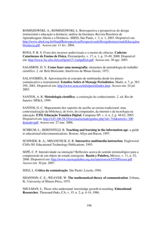 ROMISZOWSKI, A.; ROMISZOWSKI, L. Retrospectiva e perspectivas do design
instrucional e educação a distância: análise da literatura. Revista Brasileira de
Aprendizagem Aberta e a Distância. ABED, São Paulo, v. 3, n. 1, 2003. Disponível em:
http://www.abed.org.br/rbaad/RetrospectivaePerspectivasdoDesignInstrucionaleEducaçãoa
Distância.pdf. Acesso em: 11 fev. 2004.

ROSA, P. R. S. O uso dos recursos audiovisuais e o ensino de ciências. Caderno
Catarinense de Ensino de Física, Florianópolis, v. 17, n. 1, p. 33-49, 2000. Disponível
em: http://www.fsc.ufsc.br/ccef/port/17-1/artpdf/a4.pdf. Acesso em: 30 ago. 2003.

SALOMON, D. V. Como fazer uma monografia: elementos de metodologia do trabalho
científico. 2. ed. Belo Horizonte: Interlivros de Minas Gerais, 1972.

SALAVERRÍA, R. Aproximación al concepto de multimedia desde los planos
comunicativo e instrumental. Estudios Sobre el Mensaje Periodístico, Madri, n. 7, p. 383-
395, 2001. Disponível em: http://www.ucm.es/info/perioI/index.htm. Acesso em: 24 jul.
2003.

SANTOS, A. R. Metodologia científica: a construção do conhecimento. 2. ed. Rio de
Janeiro: DP&A, 1999.

SANTOS, G. C. Mapeamento dos suportes de auxílio ao ensino tradicional: uma
contextualização da biblioteca, do livro, do computador, da internet e da tecnologia na
educação. ETD. Educação Temática Digital, Campinas-SP, v. 4, n. 2, p. 48-62, 2003.
Disponível em: http://143.106.58.55/revista/include/getdoc.php?id= 716&article= 300
&mode=pdf. Acesso em: 27 mar. 2006.

SCHRUM, L.; BERENFELD, B. Teaching and learning in the information age: a guide
to educational telecommunications. Boston: Allyn and Bacon, 1997.

SCHWIER, R. A.; MISANCHUK, E. R. Interactive multimedia instruction. Englewood
Cliffs-NJ: Educational Technology Publications, 1993.

SEPÊ, C. P. Interatividade ou interação? Reflexões acerca do sentido terminológico para a
compreensão de um objeto de estudo emergente. Razón y Palabra, México, v. 11, n. 52,
2006. Disponível em: http://www.razonypalabra.org.mx/anteriores/n52/20Presser.pdf
Acesso em: 30 jan. 2007.

SFEZ, L. Crítica da comunicação. São Paulo: Loyola, 1994.

SHANNON, C. E.; WEAVER, W. The mathematical theory of communication. Urbana,
IL: University of Illinois Press, 1975.

SHULMAN, L. Those who understand: knowledge growth in teaching. Educational
Researcher, Thousand Oaks, CA, v. 15, n. 2, p. 4-14, 1986.



                                                 196
 