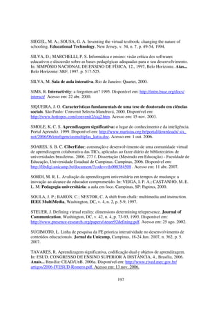 SIEGEL, M. A.; SOUSA, G. A. Inventing the virtual textbook: changing the nature of
schooling. Educational Technology, New Jersey, v. 34, n. 7, p. 49-54, 1994.

SILVA, D.; MARCHELLI, P. S. Informática e ensino: visão crítica dos softwares
educativos e discussão sobre as bases pedagógicas adequadas para o seu desenvolvimento.
In: SIMPÓSIO NACIONAL DE ENSINO DE FÍSICA, 12., 1997, Belo Horizonte. Atas...
Belo Horizonte: SBF, 1997. p. 517-525.

SILVA, M. Sala de aula interativa. Rio de Janeiro: Quartet, 2000.

SIMS, R. Interactivity: a forgotten art? 1995. Disponível em: http://intro.base.org/docs/
interact/ Acesso em: 22 abr. 2000.

SIQUEIRA, J. O. Características fundamentais de uma tese de doutorado em ciências
sociais. São Paulo: Convenit Selecta-Mandruvá, 2000. Disponível em:
http://www.hottopos.com/convenit2/siq2.htm. Acesso em: 15 nov. 2003.

SMOLE, K. C. S. Aprendizagem significativa: o lugar do conhecimento e da inteligência.
Portal Aprendiz. 1999. Disponível em: http://www.maristas.org.br/portal/downloads/ sis_
not/2006/06/inteligenciasmultiplas_katia.doc. Acesso em: 1 out. 2006.

SOARES, S. B. C. CiberEduc: construção e desenvolvimento de uma comunidade virtual
de aprendizagem colaborativa das TICs, aplicadas ao fazer diário de bibliotecários de
universidades brasileiras. 2006. 277 f. Dissertação (Mestrado em Educação) - Faculdade de
Educação, Universidade Estadual de Campinas. Campinas, 2006. Disponível em:
http://libdigi.unicamp.br/document/?code=vtls000384508 . Acesso em: 11 abr. 2007.

SORDI, M. R. L. Avaliação da aprendizagem universitária em tempos de mudança: a
inovação ao alcance do educador comprometido. In: VEIGA, I. P. A.; CASTANHO, M. E.
L. M. Pedagogia universitária: a aula em foco. Campinas, SP: Papirus, 2000.

SOULA, J. P.; BARON, C.; NESTOR, C. A shift from chalk: multimedia and instruction.
IEEE MultiMedia, Washington, DC, v. 4, n. 2, p. 5-9, 1997.

STEUER, J. Defining virtual reality: dimensions determining telepresence. Journal of
Communication, Washington, DC, v. 42, n. 4, p. 73-93, 1993. Disponível em:
http://www.presence-research.org/papers/steuer92defining.pdf. Acesso em: 25 ago. 2002.

SUGIMOTO, L. Linha de pesquisa da FE prioriza interatividade no desenvolvimento de
conteúdos educacionais. Jornal da Unicamp, Campinas, 18-24 Jun. 2007, n. 362, p. 5.
2007.

TAVARES, R. Aprendizagem significativa, codificação dual e objetos de aprendizagem.
In: ESUD. CONGRESSO DE ENSINO SUPERIOR À DISTÂNCIA, 4., Brasília, 2006.
Anais... Brasília: CEAD/UnB. 2006a. Disponível em: http://www.rived.mec.gov.br/
artigos/2006-IVESUD-Romero.pdf. Acesso em: 13 nov. 2006.

                                                  197
 