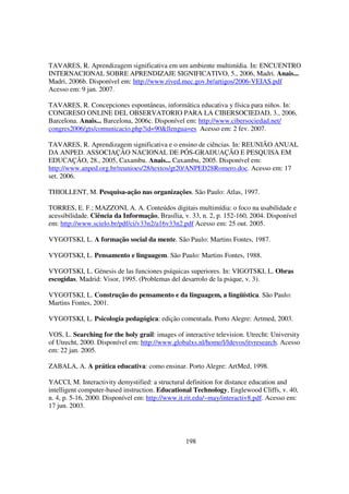 TAVARES, R. Aprendizagem significativa em um ambiente multimídia. In: ENCUENTRO
INTERNACIONAL SOBRE APRENDIZAJE SIGNIFICATIVO, 5., 2006, Madri. Anais...
Madri, 2006b. Disponível em: http://www.rived.mec.gov.br/artigos/2006-VEIAS.pdf
Acesso em: 9 jan. 2007.

TAVARES, R. Concepciones espontáneas, informática educativa y física para niños. In:
CONGRESO ONLINE DEL OBSERVATORIO PARA LA CIBERSOCIEDAD, 3., 2006,
Barcelona. Anais... Barcelona, 2006c. Disponível em: http://www.cibersociedad.net/
congres2006/gts/comunicacio.php?id=90&llengua=es Acesso em: 2 fev. 2007.

TAVARES, R. Aprendizagem significativa e o ensino de ciências. In: REUNIÃO ANUAL
DA ANPED. ASSOCIAÇÃO NACIONAL DE PÓS-GRADUAÇÃO E PESQUISA EM
EDUCAÇÃO, 28., 2005, Caxambu. Anais... Caxambu, 2005. Disponível em:
http://www.anped.org.br/reunioes/28/textos/gt20/ANPED28Romero.doc. Acesso em: 17
set. 2006.

THIOLLENT, M. Pesquisa-ação nas organizações. São Paulo: Atlas, 1997.

TORRES, E. F.; MAZZONI, A. A. Conteúdos digitais multimídia: o foco na usabilidade e
acessibilidade. Ciência da Informação, Brasília, v. 33, n. 2, p. 152-160, 2004. Disponível
em: http://www.scielo.br/pdf/ci/v33n2/a16v33n2.pdf Acesso em: 25 out. 2005.

VYGOTSKI, L. A formação social da mente. São Paulo: Martins Fontes, 1987.

VYGOTSKI, L. Pensamento e linguagem. São Paulo: Martins Fontes, 1988.

VYGOTSKI, L. Génesis de las funciones psíquicas superiores. In: VIGOTSKI, L. Obras
escogidas. Madrid: Visor, 1995. (Problemas del desarrolo de la psique, v. 3).

VYGOTSKI, L. Construção do pensamento e da linguagem, a lingüística. São Paulo:
Martins Fontes, 2001.

VYGOTSKI, L. Psicologia pedagógica: edição comentada. Porto Alegre: Artmed, 2003.

VOS, L. Searching for the holy grail: images of interactive television. Utrecht: University
of Utrecht, 2000. Disponível em: http://www.globalxs.nl/home/l/ldevos/itvresearch. Acesso
em: 22 jan. 2005.

ZABALA, A. A prática educativa: como ensinar. Porto Alegre: ArtMed, 1998.

YACCI, M. Interactivity demystified: a structural definition for distance education and
intelligent computer-based instruction. Educational Technology, Englewood Cliffs, v. 40,
n. 4, p. 5-16, 2000. Disponível em: http://www.it.rit.edu/~may/interactiv8.pdf. Acesso em:
17 jun. 2003.




                                                 198
 
