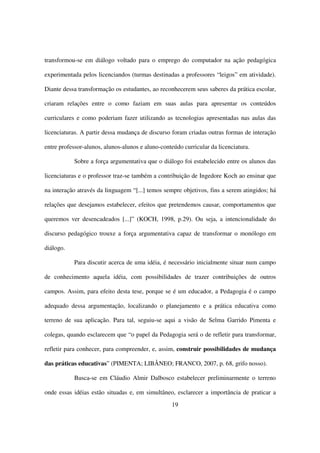 transformou-se em diálogo voltado para o emprego do computador na ação pedagógica

experimentada pelos licenciandos (turmas destinadas a professores “leigos” em atividade).

Diante dessa transformação os estudantes, ao reconhecerem seus saberes da prática escolar,

criaram relações entre o como faziam em suas aulas para apresentar os conteúdos

curriculares e como poderiam fazer utilizando as tecnologias apresentadas nas aulas das

licenciaturas. A partir dessa mudança de discurso foram criadas outras formas de interação

entre professor-alunos, alunos-alunos e aluno-conteúdo curricular da licenciatura.

           Sobre a força argumentativa que o diálogo foi estabelecido entre os alunos das

licenciaturas e o professor traz-se também a contribuição de Ingedore Koch ao ensinar que

na interação através da linguagem “[...] temos sempre objetivos, fins a serem atingidos; há

relações que desejamos estabelecer, efeitos que pretendemos causar, comportamentos que

queremos ver desencadeados [...]” (KOCH, 1998, p.29). Ou seja, a intencionalidade do

discurso pedagógico trouxe a força argumentativa capaz de transformar o monólogo em

diálogo.

           Para discutir acerca de uma idéia, é necessário inicialmente situar num campo

de conhecimento aquela idéia, com possibilidades de trazer contribuições de outros

campos. Assim, para efeito desta tese, porque se é um educador, a Pedagogia é o campo

adequado dessa argumentação, localizando o planejamento e a prática educativa como

terreno de sua aplicação. Para tal, seguiu-se aqui a visão de Selma Garrido Pimenta e

colegas, quando esclarecem que “o papel da Pedagogia será o de refletir para transformar,

refletir para conhecer, para compreender, e, assim, construir possibilidades de mudança

das práticas educativas” (PIMENTA; LIBÂNEO; FRANCO, 2007, p. 68, grifo nosso).

           Busca-se em Cláudio Almir Dalbosco estabelecer preliminarmente o terreno

onde essas idéias estão situadas e, em simultâneo, esclarecer a importância de praticar a
                                                  19
 