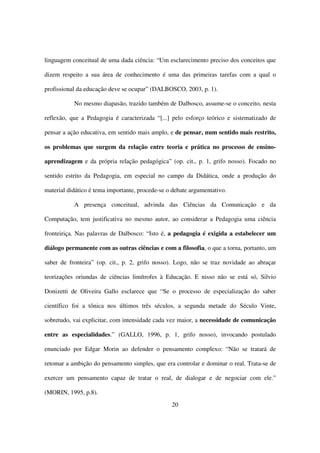 linguagem conceitual de uma dada ciência: “Um esclarecimento preciso dos conceitos que

dizem respeito a sua área de conhecimento é uma das primeiras tarefas com a qual o

profissional da educação deve se ocupar” (DALBOSCO, 2003, p. 1).

           No mesmo diapasão, trazido também de Dalbosco, assume-se o conceito, nesta

reflexão, que a Pedagogia é caracterizada “[...] pelo esforço teórico e sistematizado de

pensar a ação educativa, em sentido mais amplo, e de pensar, num sentido mais restrito,

os problemas que surgem da relação entre teoria e prática no processo de ensino-

aprendizagem e da própria relação pedagógica” (op. cit., p. 1, grifo nosso). Focado no

sentido estrito da Pedagogia, em especial no campo da Didática, onde a produção do

material didático é tema importante, procede-se o debate argumentativo.

           A presença conceitual, advinda das Ciências da Comunicação e da

Computação, tem justificativa no mesmo autor, ao considerar a Pedagogia uma ciência

fronteiriça. Nas palavras de Dalbosco: “Isto é, a pedagogia é exigida a estabelecer um

diálogo permanente com as outras ciências e com a filosofia, o que a torna, portanto, um

saber de fronteira” (op. cit., p. 2, grifo nosso). Logo, não se traz novidade ao abraçar

teorizações oriundas de ciências limítrofes à Educação. E nisso não se está só, Silvio

Donizetti de Oliveira Gallo esclarece que “Se o processo de especialização do saber

científico foi a tônica nos últimos três séculos, a segunda metade do Século Vinte,

sobretudo, vai explicitar, com intensidade cada vez maior, a necessidade de comunicação

entre as especialidades.” (GALLO, 1996, p. 1, grifo nosso), invocando postulado

enunciado por Edgar Morin ao defender o pensamento complexo: “Não se tratará de

retomar a ambição do pensamento simples, que era controlar e dominar o real. Trata-se de

exercer um pensamento capaz de tratar o real, de dialogar e de negociar com ele.”

(MORIN, 1995, p.8).
                                                 20
 