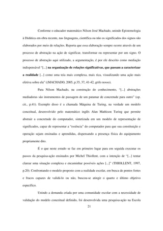Conforme o educador matemático Nilson José Machado, unindo Epistemologia

à Didática em obra recente, nas linguagens, científica ou não os significados dos signos são

elaborados por meio de relações. Reporta que essa elaboração sempre ocorre através de um

processo de abstração na ação de significar, transformar ou representar por um signo. O

processo de abstração aqui utilizado, a argumentação, é por ele descrito como mediação

indispensável “[...] na organização de relações significativas, que passam a caracterizar

a realidade [...] como uma teia mais complexa, mais rica, visualizando uma ação mais

efetiva sobre ela” ((MACHADO, 2005, p.35, 37, 41-42, grifo nosso).

              Para Nilson Machado, na construção do conhecimento, “[...] abstrações

mediadoras são instrumentos de passagem de um patamar de concretude para outro” (op.

cit., p.41). Exemplo disso é a chamada Máquina de Turing, na verdade um modelo

conceitual, desenvolvido pelo matemático inglês Alan Mathison Turing que permite

abstrair a concretude do computador, sintetizada em um modelo de representação de

significados, capaz de representar a “essência” do computador para que sua constituição e

operação sejam ensinadas e aprendidas, dispensando a presença física do equipamento

propriamente dito.

              É o que neste estudo se faz em primeiro lugar para em seguida executar os

passos da pesquisa-ação ensinados por Michel Thiollent, com a intenção de “[...] tentar

clarear uma situação complexa e encaminhar possíveis ações [...]” (THIOLLENT, 1997,

p.20). Confrontando o modelo proposto com a realidade escolar, em busca de pontos fortes

e fracos capazes de validá-lo ou não, buscou-se atingir o quarto e último objetivo

específico.

              Unindo a demanda criada por uma comunidade escolar com a necessidade de

validação do modelo conceitual definido, foi desenvolvida uma pesquisa-ação na Escola
                                                  21
 