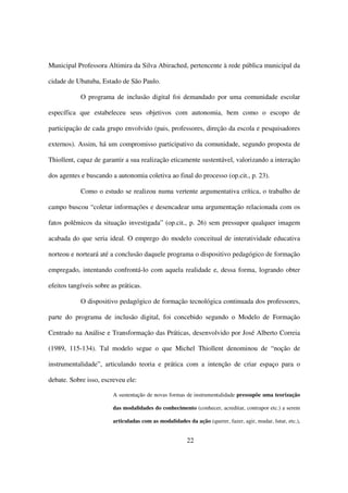 Municipal Professora Altimira da Silva Abirached, pertencente à rede pública municipal da

cidade de Ubatuba, Estado de São Paulo.

            O programa de inclusão digital foi demandado por uma comunidade escolar

específica que estabeleceu seus objetivos com autonomia, bem como o escopo de

participação de cada grupo envolvido (pais, professores, direção da escola e pesquisadores

externos). Assim, há um compromisso participativo da comunidade, segundo proposta de

Thiollent, capaz de garantir a sua realização eticamente sustentável, valorizando a interação

dos agentes e buscando a autonomia coletiva ao final do processo (op.cit., p. 23).

            Como o estudo se realizou numa vertente argumentativa crítica, o trabalho de

campo buscou “coletar informações e desencadear uma argumentação relacionada com os

fatos polêmicos da situação investigada” (op.cit., p. 26) sem pressupor qualquer imagem

acabada do que seria ideal. O emprego do modelo conceitual de interatividade educativa

norteou e norteará até a conclusão daquele programa o dispositivo pedagógico de formação

empregado, intentando confrontá-lo com aquela realidade e, dessa forma, logrando obter

efeitos tangíveis sobre as práticas.

            O dispositivo pedagógico de formação tecnológica continuada dos professores,

parte do programa de inclusão digital, foi concebido segundo o Modelo de Formação

Centrado na Análise e Transformação das Práticas, desenvolvido por José Alberto Correia

(1989, 115-134). Tal modelo segue o que Michel Thiollent denominou de “noção de

instrumentalidade”, articulando teoria e prática com a intenção de criar espaço para o

debate. Sobre isso, escreveu ele:

                        A sustentação de novas formas de instrumentalidade pressupõe uma teorização

                        das modalidades do conhecimento (conhecer, acreditar, contrapor etc.) a serem

                        articuladas com as modalidades da ação (querer, fazer, agir, mudar, lutar, etc.),


                                                        22
 