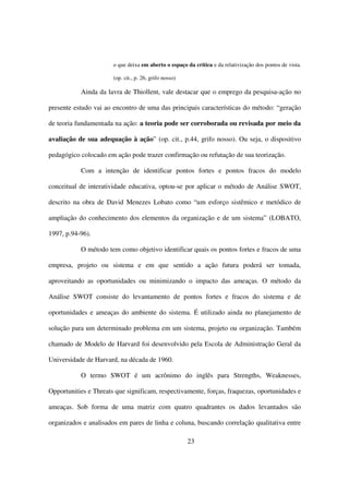 o que deixa em aberto o espaço da crítica e da relativização dos pontos de vista.

                       (op. cit., p. 26, grifo nosso)

           Ainda da lavra de Thiollent, vale destacar que o emprego da pesquisa-ação no

presente estudo vai ao encontro de uma das principais características do método: “geração

de teoria fundamentada na ação: a teoria pode ser corroborada ou revisada por meio da

avaliação de sua adequação à ação” (op. cit., p.44, grifo nosso). Ou seja, o dispositivo

pedagógico colocado em ação pode trazer confirmação ou refutação de sua teorização.

           Com a intenção de identificar pontos fortes e pontos fracos do modelo

conceitual de interatividade educativa, optou-se por aplicar o método de Análise SWOT,

descrito na obra de David Menezes Lobato como “um esforço sistêmico e metódico de

ampliação do conhecimento dos elementos da organização e de um sistema” (LOBATO,

1997, p.94-96).

           O método tem como objetivo identificar quais os pontos fortes e fracos de uma

empresa, projeto ou sistema e em que sentido a ação futura poderá ser tomada,

aproveitando as oportunidades ou minimizando o impacto das ameaças. O método da

Análise SWOT consiste do levantamento de pontos fortes e fracos do sistema e de

oportunidades e ameaças do ambiente do sistema. É utilizado ainda no planejamento de

solução para um determinado problema em um sistema, projeto ou organização. Também

chamado de Modelo de Harvard foi desenvolvido pela Escola de Administração Geral da

Universidade de Harvard, na década de 1960.

           O termo SWOT é um acrônimo do inglês para Strengths, Weaknesses,

Opportunities e Threats que significam, respectivamente, forças, fraquezas, oportunidades e

ameaças. Sob forma de uma matriz com quatro quadrantes os dados levantados são

organizados e analisados em pares de linha e coluna, buscando correlação qualitativa entre

                                                        23
 