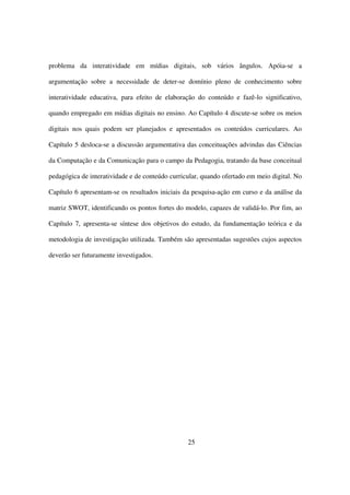 problema da interatividade em mídias digitais, sob vários ângulos. Apóia-se a

argumentação sobre a necessidade de deter-se domínio pleno de conhecimento sobre

interatividade educativa, para efeito de elaboração do conteúdo e fazê-lo significativo,

quando empregado em mídias digitais no ensino. Ao Capítulo 4 discute-se sobre os meios

digitais nos quais podem ser planejados e apresentados os conteúdos curriculares. Ao

Capítulo 5 desloca-se a discussão argumentativa das conceituações advindas das Ciências

da Computação e da Comunicação para o campo da Pedagogia, tratando da base conceitual

pedagógica de interatividade e de conteúdo curricular, quando ofertado em meio digital. No

Capítulo 6 apresentam-se os resultados iniciais da pesquisa-ação em curso e da análise da

matriz SWOT, identificando os pontos fortes do modelo, capazes de validá-lo. Por fim, ao

Capítulo 7, apresenta-se síntese dos objetivos do estudo, da fundamentação teórica e da

metodologia de investigação utilizada. Também são apresentadas sugestões cujos aspectos

deverão ser futuramente investigados.




                                                 25
 