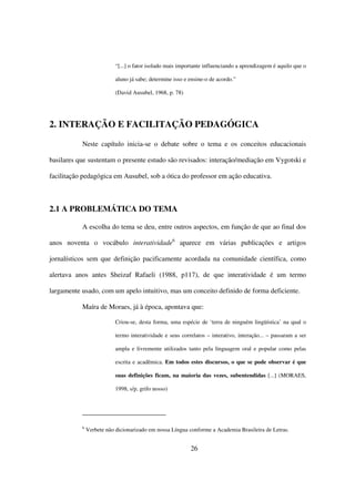 “[...] o fator isolado mais importante influenciando a aprendizagem é aquilo que o

                           aluno já sabe; determine isso e ensine-o de acordo.”

                           (David Ausubel, 1968, p. 78)




2. INTERAÇÃO E FACILITAÇÃO PEDAGÓGICA

           Neste capítulo inicia-se o debate sobre o tema e os conceitos educacionais

basilares que sustentam o presente estudo são revisados: interação/mediação em Vygotski e

facilitação pedagógica em Ausubel, sob a ótica do professor em ação educativa.



2.1 A PROBLEMÁTICA DO TEMA

           A escolha do tema se deu, entre outros aspectos, em função de que ao final dos

anos noventa o vocábulo interatividade6 aparece em várias publicações e artigos

jornalísticos sem que definição pacificamente acordada na comunidade científica, como

alertava anos antes Sheizaf Rafaeli (1988, p117), de que interatividade é um termo

largamente usado, com um apelo intuitivo, mas um conceito definido de forma deficiente.

           Maíra de Moraes, já à época, apontava que:

                           Criou-se, desta forma, uma espécie de ‘terra de ninguém lingüística’ na qual o

                           termo interatividade e seus correlatos – interativo, interação... – passaram a ser

                           ampla e livremente utilizados tanto pela linguagem oral e popular como pelas

                           escrita e acadêmica. Em todos estes discursos, o que se pode observar é que

                           suas definições ficam, na maioria das vezes, subentendidas [...] (MORAES,

                           1998, s/p, grifo nosso)




           6
               Verbete não dicionarizado em nossa Língua conforme a Academia Brasileira de Letras.


                                                           26
 
