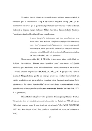 Na mesma direção, autores norte-americanos reclamavam a falta da definição

conceitual para a interatividade. Sally J. McMillan e Jang-Sun Hwang (2002, p. 41)

enumeraram estudiosos que exigiam um enquadramento conceitual do vocábulo: Hansen,

Jankowski e Etienne; Heeter; Huhtamo; Miller, Katovich e Saxton; Schultz; Smethers.

Fazendo coro àqueles, McMillan e Hwang entendem que:

                       A palavra “interativo” é freqüentemente usada como um sinônimo para novas

                       mídias, como a World Wide Web. Os especialistas e pesquisadores em marketing

                       usam a frase “propaganda interativa” para descrever a Internet ou a propaganda

                       baseada na Web. Porém, apesar do uso corrente de tais condições os estudiosos

                       notaram que interatividade é freqüentemente, ou indefinida ou subentendida.

                       (MCMILLAN; HWANG, 2002, p.42, grifo nosso).

            No mesmo sentido, Sally J. McMillan refaz o alerta sobre a dificuldade em

defini-la: “Interatividade. ‘Sabemos o que é quando a vemos’, mas o que é ela? Quando

solicitados para definirem o termo, muitos indivíduos – mesmo estudiosos de novas mídias

– podem sentir-se atrapalhados” (MCMILLAN, 2002, p.5). A pesquisadora Meritxell

Estebanell Minguell afirma que há um emprego abusivo do vocábulo interatividade em

escritos acadêmicos, sem que a definição conceitual esteja claramente estabelecida. Sobre

isso escreveu: “La palabra ‘interactividad’ se está convirtiendo en un comodín de reciente

aparición, utilizado con gran frecuencia, pero escasamente definido” (MINGUELL, 2002,

p. 24, grifo nosso).

            Sheizaf Rafaeli e Fay Sudweeks, quase uma década após a publicação do artigo

Interactivity: from new media to communication, escrito por Rafaeli em 1988, afirmavam:

“Nós ainda estamos longe de uma teoria da interatividade” (RAFAELI; SUDWEEKS,

1997, s/p). Anos depois, Alex Primo enfatiza a necessidade de pensar racionalmente o

termo:
                                                     27
 