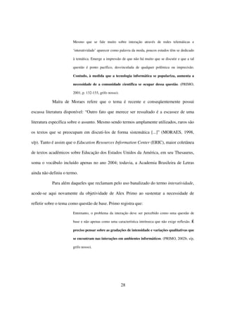 Mesmo que se fale muito sobre interação através de redes telemáticas e

                       ‘interatividade’ aparecer como palavra da moda, poucos estudos têm se dedicado

                       à temática. Emerge a impressão de que não há muito que se discutir e que a tal

                       questão é ponto pacífico, desvinculada de qualquer polêmica ou imprecisão.

                       Contudo, à medida que a tecnologia informática se populariza, aumenta a

                       necessidade de a comunidade científica se ocupar dessa questão. (PRIMO,

                       2001, p. 132-133, grifo nosso).

           Maíra de Moraes refere que o tema é recente e conseqüentemente possui

escassa literatura disponível: “Outro fato que merece ser ressaltado é a escassez de uma

literatura específica sobre o assunto. Mesmo sendo termos amplamente utilizados, raros são

os textos que se preocupam em discuti-los de forma sistemática [...]” (MORAES, 1998,

s/p). Tanto é assim que o Education Resources Information Center (ERIC), maior coletânea

de textos acadêmicos sobre Educação dos Estados Unidos da América, em seu Thesaurus,

soma o vocábulo incluído apenas no ano 2004; todavia, a Academia Brasileira de Letras

ainda não definiu o termo.

           Para além daqueles que reclamam pelo uso banalizado do termo interatividade,

acode-se aqui novamente da objetividade de Alex Primo ao sustentar a necessidade de

refletir sobre o tema como questão de base. Primo registra que:

                       Entretanto, o problema da interação deve ser percebido como uma questão de

                       base e não apenas como uma característica intrínseca que não exige reflexão. É

                       preciso pensar sobre as gradações de intensidade e variações qualitativas que

                       se encontram nas interações em ambientes informáticos. (PRIMO, 2002b, s/p,

                       grifo nosso).




                                                         28
 