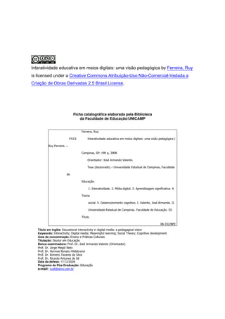 Interatividade educativa em meios digitais: uma visão pedagógica by Ferreira, Ruy
is licensed under a Creative Commons Atribuição-Uso Não-Comercial-Vedada a
Criação de Obras Derivadas 2.5 Brasil License.




                              Ficha catalográfica elaborada pela Biblioteca
                                  da Faculdade de Educação/UNICAMP


                                    Ferreira, Ruy.

                            F413i        Interatividade educativa em meios digitais: uma visão pedagógica /

          Ruy Ferreira. –

                                    Campinas, SP: 199 p, 2008.

                                         Orientador: José Armando Valente.

                                         Tese (doutorado) – Universidade Estadual de Campinas, Faculdade

                        de

                                    Educação.

                                         1. Interatividade. 2. Mídia digital. 3. Aprendizagem significativa. 4.

                                    Teoria

                                         social. 5. Desenvolvimento cognitivo. I. Valente, José Armando. II.

                                         Universidade Estadual de Campinas. Faculdade de Educação. III.

                                    Título.

                                                                                                   08-332/BFE
   Título em inglês: Educational interactivity in digital media: a pedagogical vision
   Keywords: Interactivity; Digital media; Meaningful learning; Social Theory; Cognitive development
   Área de concentração: Ensino e Práticas Culturais
   Titulação: Doutor em Educação
   Banca examinadora: Prof. Dr. José Armando Valente (Orientador)
   Prof. Dr. Jorge Megid Neto
   Prof. Dr. Hermes Renato Hildebrand
   Prof. Dr. Romero Tavares da Silva
   Prof. Dr. Ricardo Antunes de Sá
   Data da defesa: 17/12/2008
   Programa de Pós-Graduação: Educação
   e-mail: ruyf@terra.com.br
 