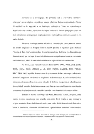 Subordina-se a investigação do problema sob a perspectiva sistêmico-

relacional7, ao se enfatizar a reunião do aspecto relacional da interação/mediação (Teoria

Sócio-Histórico de Vygotski) e da facilitação pedagógica (Teoria da Aprendizagem

Significativa de Ausubel), destacando a complexidade desse artefato pedagógico como um

todo interativo ao ser empregado no planejamento e elaboração de conteúdos educativos em

meios digitais.

             Abraça-se o enfoque teórico advindo da comunicação, como ponto de partida

do estudo, originário de Gregory Bateson (2000, passim) e expandido pela chamada

“Escola de Palo Alto”, cujo produto é uma Epistemologia da Forma (ou Pragmática da

Comunicação), que em lugar de atos individuais destaca os padrões de interação em estudos

da comunicação, e foca os inter-relacionamentos no lugar da causalidade unilateral.

             No Brasil, Alex Fernando Teixeira Primo (1998, 1999a, 1999b, 2001, 2002a,

2002b, 2003a, 2003b) (PRIMO et. al., 1995; PRIMO; CASSOL, 2000; PRIMO;

RECUERO, 2003), seguidor dessa corrente de pensamento, desloca o tema para a Interação

Homem-Computador, sob a ótica da Pragmática da Comunicação. E, dessa lavra nacional,

neste presente estudo, houve-se com a intenção de deslocar o esquema de reflexão para a

interatividade na mídia digital, com recorte específico no campo da Pedagogia, e privilegiar

o momento de planejamento do conteúdo curricular a ser disponibilizado nessas mídias.

             Tomado da mesma inquietação de Primo, McMillan, Moraes, Minguell, entre

outros, e com a ousadia que todo aprendiz tem dentro de si, propõe-se aqui esmiuçar a

origem semântica do vocábulo interatividade, para, então, definir Interatividade Educativa,

desde a reunião de dimensões, características e propriedades presentes à conceituação


             7
                 Interessa estudar o aspecto relacional da interação, com destaque para a complexidade do
sistema interativo e não suas partes isoladamente, conforme exposto no Capítulo 3 – Interatividade.

                                                         29
 