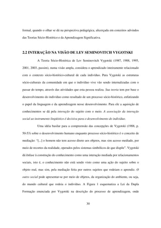 formal, quando o olhar se dá na perspectiva pedagógica, alicerçada em conceitos advindos

das Teorias Sócio-Histórico e da Aprendizagem Significativa.



2.2 INTERAÇÃO NA VISÃO DE LEV SEMINOVITCH VYGOTSKI

           A Teoria Sócio-Histórica de Lev Seminovitch Vygotski (1987, 1988, 1995,

2001, 2003, passim), numa visão ampla, considera o aprendizado inteiramente relacionado

com o contexto sócio-histórico-cultural de cada indivíduo. Para Vygotski as estruturas

sócio-culturais da comunidade em que o indivíduo vive vão sendo internalizadas com o

passar do tempo, através das atividades que esta pessoa realiza. Sua teoria tem por base o

desenvolvimento do indivíduo como resultado de um processo sócio-histórico, enfatizando

o papel da linguagem e da aprendizagem nesse desenvolvimento. Para ele a aquisição de

conhecimentos se dá pela interação do sujeito com o meio. A associação da interação

social ao instrumento lingüístico é decisiva para o desenvolvimento do indivíduo.

           Uma idéia basilar para a compreensão das concepções de Vygotski (1988, p.

50-53) sobre o desenvolvimento humano enquanto processo sócio-histórico é o conceito de

mediação: “[...] o homem não tem acesso direto aos objetos, mas sim acesso mediado, por

meio de recortes da realidade, operados pelos sistemas simbólicos de que dispõe”. Vygotski

dá ênfase à construção do conhecimento como uma interação mediada por relacionamentos

sociais, isto é, o conhecimento não está sendo visto como uma ação do sujeito sobre o

objeto real, mas sim, pela mediação feita por outros sujeitos que rodeiam o aprendiz. O

outro social pode apresentar-se por meio de objetos, da organização do ambiente, ou seja,

do mundo cultural que rodeia o indivíduo. A Figura 1 esquematiza a Lei da Dupla

Formação enunciada por Vygotski na descrição do processo de aprendizagem, onde


                                                  30
 