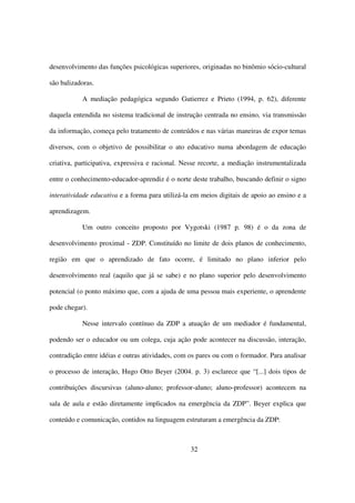 desenvolvimento das funções psicológicas superiores, originadas no binômio sócio-cultural

são balizadoras.

           A mediação pedagógica segundo Gutierrez e Prieto (1994, p. 62), diferente

daquela entendida no sistema tradicional de instrução centrada no ensino, via transmissão

da informação, começa pelo tratamento de conteúdos e nas várias maneiras de expor temas

diversos, com o objetivo de possibilitar o ato educativo numa abordagem de educação

criativa, participativa, expressiva e racional. Nesse recorte, a mediação instrumentalizada

entre o conhecimento-educador-aprendiz é o norte deste trabalho, buscando definir o signo

interatividade educativa e a forma para utilizá-la em meios digitais de apoio ao ensino e a

aprendizagem.

           Um outro conceito proposto por Vygotski (1987 p. 98) é o da zona de

desenvolvimento proximal - ZDP. Constituído no limite de dois planos de conhecimento,

região em que o aprendizado de fato ocorre, é limitado no plano inferior pelo

desenvolvimento real (aquilo que já se sabe) e no plano superior pelo desenvolvimento

potencial (o ponto máximo que, com a ajuda de uma pessoa mais experiente, o aprendente

pode chegar).

           Nesse intervalo contínuo da ZDP a atuação de um mediador é fundamental,

podendo ser o educador ou um colega, cuja ação pode acontecer na discussão, interação,

contradição entre idéias e outras atividades, com os pares ou com o formador. Para analisar

o processo de interação, Hugo Otto Beyer (2004. p. 3) esclarece que “[...] dois tipos de

contribuições discursivas (aluno-aluno; professor-aluno; aluno-professor) acontecem na

sala de aula e estão diretamente implicados na emergência da ZDP”. Beyer explica que

conteúdo e comunicação, contidos na linguagem estruturam a emergência da ZDP:



                                                  32
 