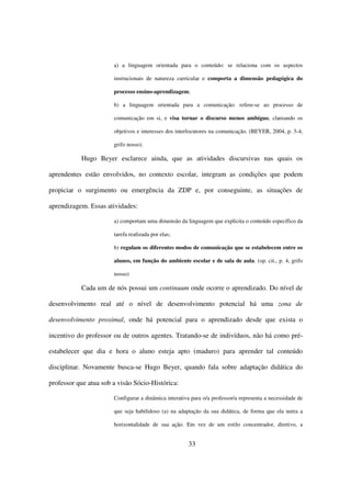 a) a linguagem orientada para o conteúdo: se relaciona com os aspectos

                       instrucionais de natureza curricular e comporta a dimensão pedagógica do

                       processo ensino-aprendizagem;

                       b) a linguagem orientada para a comunicação: refere-se ao processo de

                       comunicação em si, e visa tornar o discurso menos ambíguo, clareando os

                       objetivos e interesses dos interlocutores na comunicação. (BEYER, 2004, p. 3-4,

                       grifo nosso).

           Hugo Beyer esclarece ainda, que as atividades discursivas nas quais os

aprendentes estão envolvidos, no contexto escolar, integram as condições que podem

propiciar o surgimento ou emergência da ZDP e, por conseguinte, as situações de

aprendizagem. Essas atividades:

                       a) comportam uma dimensão da linguagem que explicita o conteúdo específico da

                       tarefa realizada por elas;

                       b) regulam os diferentes modos de comunicação que se estabelecem entre os

                       alunos, em função do ambiente escolar e de sala de aula. (op. cit., p. 4, grifo

                       nosso)

           Cada um de nós possui um continuum onde ocorre o aprendizado. Do nível de

desenvolvimento real até o nível de desenvolvimento potencial há uma zona de

desenvolvimento proximal, onde há potencial para o aprendizado desde que exista o

incentivo do professor ou de outros agentes. Tratando-se de indivíduos, não há como pré-

estabelecer que dia e hora o aluno esteja apto (maduro) para aprender tal conteúdo

disciplinar. Novamente busca-se Hugo Beyer, quando fala sobre adaptação didática do

professor que atua sob a visão Sócio-Histórica:

                       Configurar a dinâmica interativa para o/a professor/a representa a necessidade de

                       que seja habilidoso (a) na adaptação da sua didática, de forma que ela nutra a

                       horizontalidade de sua ação. Em vez de um estilo concentrador, diretivo, a


                                                      33
 