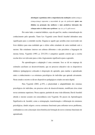 abordagem vygotskiana sobre a importância das mediações (adulto-criança e

                        criança-criança) representa a necessidade de que o/a professor/a ajuste sua

                        didática na promoção das melhores e mais produtivas interações das

                        crianças entre si e delas com o professor. (op. cit., p. 11, grifo nosso)

            Por outro lado, o material didático, seja ele qual for, media a internalização do

conhecimento pelo aprendiz. Tanto Lev Vygotski como David Ausubel defendem uma

significação para o conteúdo escolar. Engana-se aquele que acredita estar escrevendo um

livro didático para uma realidade que o efeito sobre estudante de outra realidade será o

mesmo. São estudantes imersos em culturas diferentes e não percebem a linguagem da

mesma forma. Vygotski (1993, p. 233-235) é categórico quando conclui que a escrita

escolar deve ser relevante para a vida e logicamente significativa para o aprendiz.

            Na aprendizagem a adaptação é uma constante. Isso se dá no emprego de

estímulos auxiliares ao desenvolvimento, que no processo educativo são os dispositivos

didáticos (pedagógicos) colocados à disposição do aprendiz, para mediar o aprendizado

entre o conhecimento e as estruturas psicológicas do indivíduo que aprende ativamente.

Neste estudo o recorte se dá nos dispositivos pedagógicos criados em meio digital.

            Para Vygotski (2003, p.197), a plasticidade e adaptabilidade dos sistemas

psicológicos do indivíduo, em processo ativo de desenvolvimento, modificam e/ou criam

novas estruturas superiores. Nesse aspecto, partindo de uma visão diferente, David Ausubel

aborda o mesmo assunto em concordância com Vygotski. Os passos da Aprendizagem

Significativa de Ausubel, como a reintegração, transformação e obliteração de estruturas

psicológicas, dando origem a novas estruturas funcionais para enfrentar novos problemas,

confundem-se com a descrição sócio-histórica de formação de novos sistemas funcionais de

aprendizado.


                                                         34
 