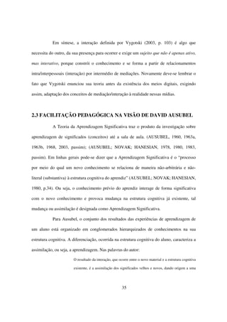 Em síntese, a interação definida por Vygotski (2003, p. 103) é algo que

necessita do outro, da sua presença para ocorrer e exige um sujeito que não é apenas ativo,

mas interativo, porque constrói o conhecimento e se forma a partir de relacionamentos

intra/interpessoais (interação) por intermédio de mediações. Novamente deve-se lembrar o

fato que Vygotski enunciou sua teoria antes da existência dos meios digitais, exigindo

assim, adaptação dos conceitos de mediação/interação à realidade nessas mídias.



2.3 FACILITAÇÃO PEDAGÓGICA NA VISÃO DE DAVID AUSUBEL

           A Teoria da Aprendizagem Significativa traz o produto da investigação sobre

aprendizagem de significados (conceitos) até a sala de aula. (AUSUBEL, 1960, 1963a,

1963b, 1968, 2003, passim); (AUSUBEL; NOVAK; HANESIAN, 1978, 1980, 1983,

passim). Em linhas gerais pode-se dizer que a Aprendizagem Significativa é o “processo

por meio do qual um novo conhecimento se relaciona de maneira não-arbitrária e não-

literal (substantiva) à estrutura cognitiva do aprendiz” (AUSUBEL; NOVAK; HANESIAN,

1980, p.34). Ou seja, o conhecimento prévio do aprendiz interage de forma significativa

com o novo conhecimento e provoca mudança na estrutura cognitiva já existente, tal

mudança ou assimilação é designada como Aprendizagem Significativa.

           Para Ausubel, o conjunto dos resultados das experiências de aprendizagem de

um aluno está organizado em conglomerados hierarquizados de conhecimentos na sua

estrutura cognitiva. A diferenciação, ocorrida na estrutura cognitiva do aluno, caracteriza a

assimilação, ou seja, a aprendizagem. Nas palavras do autor:

                       O resultado da interação, que ocorre entre o novo material e a estrutura cognitiva

                       existente, é a assimilação dos significados velhos e novos, dando origem a uma




                                                       35
 