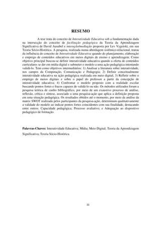RESUMO
            A tese trata do conceito de Interatividade Educativa sob a fundamentação dada
na intersecção do conceito de facilitação pedagógica da Teoria da Aprendizagem
Significativa de David Ausubel e interação/mediação proposta por Lev Vygotski, em sua
Teoria Sócio-Histórica. A pesquisa, realizada numa abordagem sistêmico-relacional, tratou
da influência do conceito de Interatividade Educativa quando do planejamento, elaboração
e emprego de conteúdos educativos em meios digitais de ensino e aprendizagem. Como
objetivo principal buscou-se definir interatividade educativa quando a oferta de conteúdos
curriculares se der em mídia digital e submeter o modelo a uma ação pedagógica intentando
validá-lo. Tem como objetivos intermediários: 1) Analisar a literatura sobre interatividade,
nos campos da Computação, Comunicação e Pedagogia; 2) Definir conceitualmente
interatividade educativa na ação pedagógica realizada em meio digital; 3) Refletir sobre o
emprego de meios digitais e sobre o papel do professor a partir da concepção de
interatividade educativa; 4) Confrontar o modelo proposto com a realidade escolar
buscando pontos fortes e fracos capazes de validá-lo ou não. Os métodos utilizados foram a
pesquisa teórica de cunho bibliográfico, por meio de um exaustivo processo de análise,
reflexão, crítica e síntese, associado a uma pesquisa-ação que aplica a definição proposta
em uma situação pedagógica. Os resultados obtidos até o momento, por meio da análise da
matriz SWOT realizada pelos participantes da pesquisa-ação, determinam qualitativamente
a validade do modelo ao indicar pontos fortes coincidentes com sua finalidade, destacando
entre outros: Capacidade pedagógica; Processo avaliativo; e Adequação ao dispositivo
pedagógico de formação.




Palavras-Chaves: Interatividade Educativa; Mídia; Meio Digital; Teoria da Aprendizagem
Significativa; Teoria Sócio-Histórica.




                                                  iii
 
