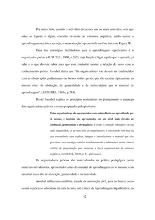 Por outro lado, quando o indivíduo incorpora um ou mais conceitos, sem que

estes se liguem a algum conceito existente na estrutura cognitiva, então ocorre a

aprendizagem mecânica, ou seja, a memorização representada em fase única na Figura 3E.

           Uma das estratégias facilitadoras para a aprendizagem significativa é o

organizador prévio (AUSUBEL, 1960, p.267), cuja função é ligar aquilo que o aprendiz já

sabe e o que deveria saber para que esse conteúdo mostre a relação do novo com o

conhecimento prévio. Ausubel alerta que “Os organizadores não devem ser confundidos

com as observações preliminares ou breves visões gerais, que são escritas tipicamente ao

mesmo nível de abstração, de generalidade e de inclusividade que o material de

aprendizagem”. (AUSUBEL, 1963a, p.214).

           David Ausubel explica os princípios norteadores no planejamento e emprego

dos organizadores prévios a serem preparados pelo professor:

                       Estes organizadores são apresentados com antecedência ao aprendizado por

                       si mesmo, e também são apresentados em um nível mais elevado de

                       abstração, generalidade e abrangência. E como o conteúdo substantivo de um

                       dado organizador, ou de uma série de organizadores, é selecionado com base na

                       sua conveniência para explicar, integrar e interrelacionar o material que eles

                       precedem, esta estratégia satisfaz simultaneamente o substantivo, assim como o

                       critério de programação para aumentar a força organizacional da estrutura

                       cognitiva. (AUSUBEL, 1963b, p. 81, grifo nosso).

           Os organizadores prévios são materializados na prática pedagógica como

materiais introdutórios, apresentados antes do material de aprendizagem em si mesmo, com

um nível mais alto de abstração, generalidade e inclusividade.

           Ausubel utiliza uma metáfora, trazida da construção civil, para esclarecer como

ocorre o processo educativo em sala de aula, sob a ótica da Aprendizagem Significativa, no

                                                     42
 