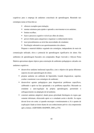 cognitivas para o emprego de andaimes conceituais de aprendizagem. Reunindo tais

estratégias numa só lista têm-se:

               oferecer exemplos para imitação;
               montar estruturas para ajudar o aprendiz a movimentar-se no andaime;
               limitar escolhas;
               fazer o processo cognitivo visível aos olhos do aluno;
               prover rótulos para categorizar e organizar o conhecimento tácito;
               tecer procedimentos ao nível das necessidades do estudante;
               Facilitação substantiva aos questionamentos dos alunos;
           Preparar o material didático seguindo tais estratégias, independente do meio de

comunicação utilizado, eleva o potencial de aprendizagem significativa do aluno. Em

ambientes de aprendizagem baseados em computador, Roger Azevedo e Allyson Fiona

Hadwin apresentam alguns tópicos para construção de ambientes pedagógicos calcados em

andaimes cognitivos:

           desenvolver andaime intelectual específico, com o objetivo de apoiar diferentes
           aspectos da auto-aprendizagem do aluno;
           projetar andaime em ambiente de hipermídia visando diagnosticar, suportar,
           avaliar e monitorar o uso estratégico do ambiente;
           desenvolver agentes pedagógicos para diagnosticar problemas específicos,
           calibrando o apoio na fase apropriada e no problema específico. Deixando ao
           estudante   a   auto-regulação   da    própria   aprendizagem,    permitindo   o
           enfraquecimento ou adaptação de tal andaime;
           construir andaime adaptável, dando pouca prioridade hierárquica às regras que
           somente informam, oferecendo apoio se o estudante assim o decidir. As regras
           devem levar em conta: a) quando encorajar o monitoramento e; b) o quanto de
           explicação é dado ao leitor diante do seu conhecimento prévio e da compreensão
           após a leitura. (AZEVEDO; HADWIN, 2005, p.376)




                                                  44
 