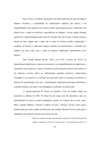 Dessa forma, o estudante começando uma tarefa embutida em uma atividade já

familiar, reconhece a legitimidade do conhecimento implícito que possui e sua

disponibilidade como andaime para realizar tarefas aparentemente pouco conhecidas. Em

função disso, o papel do professor, especialmente ao planejar o ensino, ganha destaque

quando faz a opção pedagógica pela teoria de Ausubel. Em sala de aula, o mestre assume a

função de tutor naquilo que o aluno não é capaz de realizar sozinho, andaimando o

estudante em direção à autonomia naquele domínio do conhecimento e, retirando esse

andaime tão logo avalie estar o aluno no patamar estabelecido anteriormente como

objetivo.

            Para Joseph Donald Novak (1981, p.131-132), co-autor da Teoria da

Aprendizagem Significativa, o processo de ensino é um compartilhamento de significados e

sentimentos entre professor e aluno, ocorrendo um relacionamento afetivo entre ambos. O

ato educativo envolve direta ou indiretamente aprendiz, professor, conhecimento

(conteúdo) e seu contexto e a avaliação que passa por todos os elementos envolvidos no

processo de aprendizagem. Ou seja, a Aprendizagem significativa pressupõe afetividade e

avaliação formativa em todos os atos pedagógicos realizados em sala de aula.

            A operacionalização da Teoria de Ausubel é foco de estudos desde seu

enunciado na Década de 1960. No Brasil há um corpo ativo de educadores, tanto na

materialização da teoria na prática pedagógica, quanto na evolução dessa teoria, como:

Marco Antonio Moreira, Cristiano Cordeiro da Cruz e Romero Tavares entre outros.

Estudos abarcam vários campos da Educação, por exemplo, Romero Tavares alerta para a

importância da avaliação com base nessa teoria, diz ele:

                       Professores podem encorajar a aprendizagem significativa usando tarefas que irão

                       engajar o estudante na busca de conexões entre o seu conhecimento prévio e o


                                                      45
 