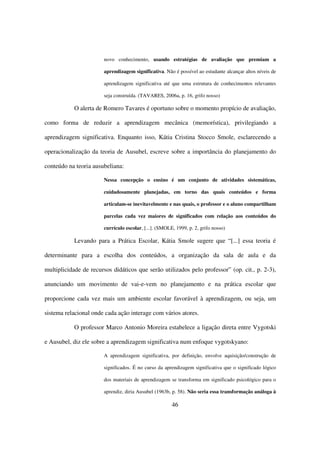 novo conhecimento, usando estratégias de avaliação que premiam a

                       aprendizagem significativa. Não é possível ao estudante alcançar altos níveis de

                       aprendizagem significativa até que uma estrutura de conhecimentos relevantes

                       seja construída. (TAVARES, 2006a, p. 16, grifo nosso)

           O alerta de Romero Tavares é oportuno sobre o momento propício de avaliação,

como forma de reduzir a aprendizagem mecânica (memorística), privilegiando a

aprendizagem significativa. Enquanto isso, Kátia Cristina Stocco Smole, esclarecendo a

operacionalização da teoria de Ausubel, escreve sobre a importância do planejamento do

conteúdo na teoria ausubeliana:

                       Nessa concepção o ensino é um conjunto de atividades sistemáticas,

                       cuidadosamente planejadas, em torno das quais conteúdos e forma

                       articulam-se inevitavelmente e nas quais, o professor e o aluno compartilham

                       parcelas cada vez maiores de significados com relação aos conteúdos do

                       currículo escolar, [...]. (SMOLE, 1999, p. 2, grifo nosso)

           Levando para a Prática Escolar, Kátia Smole sugere que “[...] essa teoria é

determinante para a escolha dos conteúdos, a organização da sala de aula e da

multiplicidade de recursos didáticos que serão utilizados pelo professor” (op. cit., p. 2-3),

anunciando um movimento de vai-e-vem no planejamento e na prática escolar que

proporcione cada vez mais um ambiente escolar favorável à aprendizagem, ou seja, um

sistema relacional onde cada ação interage com vários atores.

           O professor Marco Antonio Moreira estabelece a ligação direta entre Vygotski

e Ausubel, diz ele sobre a aprendizagem significativa num enfoque vygotskyano:

                       A aprendizagem significativa, por definição, envolve aquisição/construção de

                       significados. É no curso da aprendizagem significativa que o significado lógico

                       dos materiais de aprendizagem se transforma em significado psicológico para o

                       aprendiz, diria Ausubel (1963b, p. 58). Não seria essa transformação análoga à

                                                       46
 