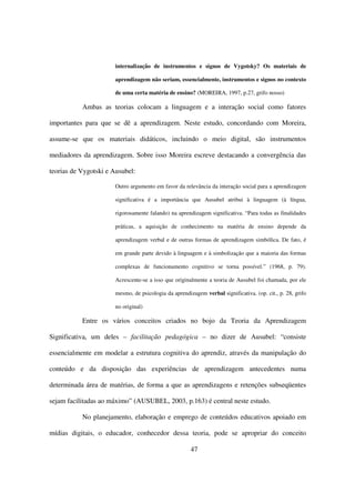 internalização de instrumentos e signos de Vygotsky? Os materiais de

                      aprendizagem não seriam, essencialmente, instrumentos e signos no contexto

                      de uma certa matéria de ensino? (MOREIRA, 1997, p.27, grifo nosso)

           Ambas as teorias colocam a linguagem e a interação social como fatores

importantes para que se dê a aprendizagem. Neste estudo, concordando com Moreira,

assume-se que os materiais didáticos, incluindo o meio digital, são instrumentos

mediadores da aprendizagem. Sobre isso Moreira escreve destacando a convergência das

teorias de Vygotski e Ausubel:

                      Outro argumento em favor da relevância da interação social para a aprendizagem

                      significativa é a importância que Ausubel atribui à linguagem (à língua,

                      rigorosamente falando) na aprendizagem significativa. “Para todas as finalidades

                      práticas, a aquisição de conhecimento na matéria de ensino depende da

                      aprendizagem verbal e de outras formas de aprendizagem simbólica. De fato, é

                      em grande parte devido à linguagem e à simbolização que a maioria das formas

                      complexas de funcionamento cognitivo se torna possível.” (1968, p. 79).

                      Acrescente-se a isso que originalmente a teoria de Ausubel foi chamada, por ele

                      mesmo, de psicologia da aprendizagem verbal significativa. (op. cit., p. 28, grifo

                      no original)

           Entre os vários conceitos criados no bojo da Teoria da Aprendizagem

Significativa, um deles – facilitação pedagógica – no dizer de Ausubel: “consiste

essencialmente em modelar a estrutura cognitiva do aprendiz, através da manipulação do

conteúdo e da disposição das experiências de aprendizagem antecedentes numa

determinada área de matérias, de forma a que as aprendizagens e retenções subseqüentes

sejam facilitadas ao máximo” (AUSUBEL, 2003, p.163) é central neste estudo.

           No planejamento, elaboração e emprego de conteúdos educativos apoiado em

mídias digitais, o educador, conhecedor dessa teoria, pode se apropriar do conceito

                                                      47
 