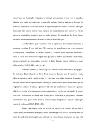 ausubeliano de facilitação pedagógica e interagir em primeira pessoa com o aprendiz;

planejar uma maior interação entre o material e o aluno; idealizar abordagens distintas do

material, respeitando os diversos estilos de aprendizagem dos alunos; facilitar a interação

horizontal entre alunos, inclusive pela oferta de um material inicial mais inclusivo, a fim de

provocar desequilibro cognitivo em um maior número de aprendizes. E, dessa forma,

estimular a estrutura intelectual do aluno na direção da assimilação.

            Ausubel afirma que o conteúdo total e organizado de conceitos representa a

estrutura cognitiva de um indivíduo. No contexto de aprendizagem de certos assuntos

(componentes curriculares), a estrutura cognitiva “consiste numa estrutura hierárquica,

onde as idéias mais inclusivas ocupam uma posição no vértice da estrutura e subsumem,

progressivamente, as proposições, conceitos e dados factuais menos inclusivos e mais

diferenciados.” (AUSUBEL, 2003, p.166).

            Sobre tal estrutura, o educador poderá intervir usando a facilitação pedagógica.

E, conforme Paulo Ricardo da Silva Rosa, inclusive fazendo uso de recursos visual,

olfativo, gustativo, táctil e auditivo, isto é, explorando os sentidos humanos, de maneira a

facilitar ao máximo as aprendizagens e retenções subseqüentes. Paulo Rosa indica que ao

explorar os sentidos do aluno, o professor deve ter em mente um ou mais dos seguintes

objetivos: motivar e/ou demonstrar como organizadores prévios na introdução de novos

conceitos; instrumentar o aluno para realização da diferenciação progressiva; oferecer

instrumentos para que o aluno produza a reconciliação integrativa; e apoiar à exposição

verbal do professor (ROSA, 2000, p.40).

            Como a facilitação exige um ir-e-vir de interações é possível afirmar que o

sujeito está constantemente interagindo com o ambiente pessoal, social e afetivo (escolar ou

não), do qual retira informações que utilizará em outras futuras interações, ou seja, está
                                                   48
 