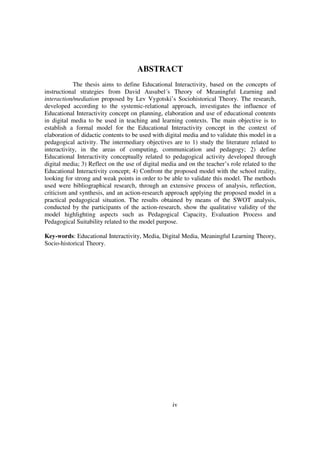 ABSTRACT
            The thesis aims to define Educational Interactivity, based on the concepts of
instructional strategies from David Ausubel´s Theory of Meaningful Learning and
interaction/mediation proposed by Lev Vygotski’s Sociohistorical Theory. The research,
developed according to the systemic-relational approach, investigates the influence of
Educational Interactivity concept on planning, elaboration and use of educational contents
in digital media to be used in teaching and learning contexts. The main objective is to
establish a formal model for the Educational Interactivity concept in the context of
elaboration of didactic contents to be used with digital media and to validate this model in a
pedagogical activity. The intermediary objectives are to 1) study the literature related to
interactivity, in the areas of computing, communication and pedagogy; 2) define
Educational Interactivity conceptually related to pedagogical activity developed through
digital media; 3) Reflect on the use of digital media and on the teacher’s role related to the
Educational Interactivity concept; 4) Confront the proposed model with the school reality,
looking for strong and weak points in order to be able to validate this model. The methods
used were bibliographical research, through an extensive process of analysis, reflection,
criticism and synthesis, and an action-research approach applying the proposed model in a
practical pedagogical situation. The results obtained by means of the SWOT analysis,
conducted by the participants of the action-research, show the qualitative validity of the
model highlighting aspects such as Pedagogical Capacity, Evaluation Process and
Pedagogical Suitability related to the model purpose.

Key-words: Educational Interactivity, Media, Digital Media, Meaningful Learning Theory,
Socio-historical Theory.




                                                    iv
 