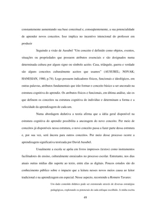 constantemente aumentando sua base conceitual e, conseqüentemente, a sua potencialidade

de aprender novos conceitos. Isso implica no incentivo intencional do professor em

produzir

           Seguindo a visão de Ausubel “Um conceito é definido como objetos, eventos,

situações ou propriedades que possuem atributos essenciais e são designados numa

determinada cultura por algum signo ou símbolo aceito. Casa, triângulo, guerra e verdade

são alguns conceitos culturalmente aceitos que usamos” (AUSUBEL; NOVAK;

HANESIAN, 1980, p.74). Logo possuem indicadores físicos, funcionais e ideológicos, em

outras palavras, atributos fundamentais que irão formar o conceito básico a ser ancorado na

estrutura cognitiva do aprendiz. Os atributos físicos e funcionais, em última análise, são os

que definem os conceitos na estrutura cognitiva do indivíduo e determinam a forma e a

velocidade da aprendizagem de cada um.

           Numa abordagem dedutiva a teoria afirma que a idéia geral disponível na

estrutura cognitiva do aprendiz possibilita a ancoragem do novo conceito. Por meio de

conceitos já disponíveis nessa estrutura, o novo conceito passa a fazer parte dessa estrutura

e, por sua vez, será âncora para outros conceitos. Por meio desse processo ocorre a

aprendizagem significativa teorizada por David Ausubel.

           Usualmente a escola se apóia em livros impressos (textos) como instrumentos

facilitadores do ensino, culturalmente enraizados no processo escolar. Entretanto, nos dias

atuais outras mídias dão suporte ao texto, entre elas as digitais. Poucos estudos são do

conhecimento público sobre o impacto que a leitura nesses novos meios causa ao leitor

tradicional e na aprendizagem em especial. Nesse aspecto, recorrendo a Romero Tavares:

                       Um dado conteúdo didático pode ser estruturado através de diversas estratégias

                       pedagógicas, explorando os potenciais de cada enfoque escolhido. A mídia escrita


                                                      49
 