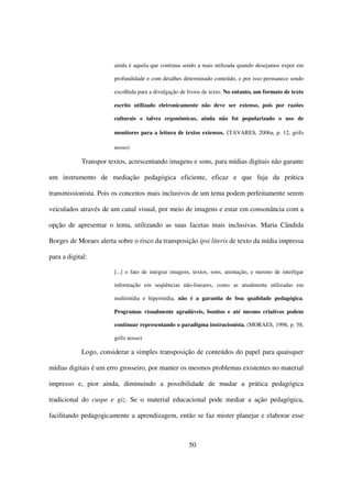 ainda é aquela que continua sendo a mais utilizada quando desejamos expor em

                       profundidade e com detalhes determinado conteúdo, e por isso permanece sendo

                       escolhida para a divulgação de livros de texto. No entanto, um formato de texto

                       escrito utilizado eletronicamente não deve ser extenso, pois por razões

                       culturais e talvez ergonômicas, ainda não foi popularizado o uso de

                       monitores para a leitura de textos extensos. (TAVARES, 2006a, p. 12, grifo

                       nosso)

            Transpor textos, acrescentando imagens e sons, para mídias digitais não garante

um instrumento de mediação pedagógica eficiente, eficaz e que fuja da prática

transmissionista. Pois os conceitos mais inclusivos de um tema podem perfeitamente serem

veiculados através de um canal visual, por meio de imagens e estar em consonância com a

opção de apresentar o tema, utilizando as suas facetas mais inclusivas. Maria Cândida

Borges de Moraes alerta sobre o risco da transposição ipsi literis de texto da mídia impressa

para a digital:

                       [...] o fato de integrar imagens, textos, sons, animação, e mesmo de interligar

                       informação em seqüências não-lineares, como as atualmente utilizadas em

                       multimídia e hipermídia, não é a garantia de boa qualidade pedagógica.

                       Programas visualmente agradáveis, bonitos e até mesmo criativos podem

                       continuar representando o paradigma instrucionista. (MORAES, 1996, p. 58,

                       grifo nosso)

            Logo, considerar a simples transposição de conteúdos do papel para quaisquer

mídias digitais é um erro grosseiro, por manter os mesmos problemas existentes no material

impresso e, pior ainda, diminuindo a possibilidade de mudar a prática pedagógica

tradicional do cuspe e giz. Se o material educacional pode mediar a ação pedagógica,

facilitando pedagogicamente a aprendizagem, então se faz mister planejar e elaborar esse



                                                      50
 